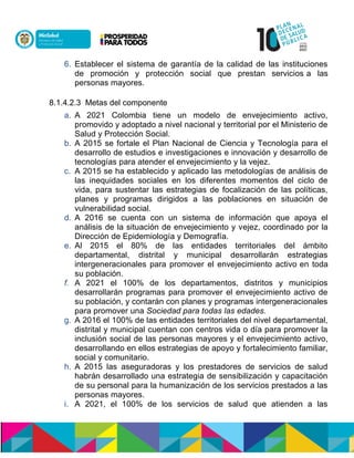6. Establecer el sistema de garantía de la calidad de las instituciones
de promoción y protección social que prestan serviciosna las
personas mayores.
8.1.4.2.3 Metas del componente
a. A 2021 Colombia tiene un modelo de envejecimiento activo,
promovido y adoptado a nivel nacional y territorial por el Ministerio de
Salud y Protección Social.
b. A 2015 se fortale el Plan Nacional de Ciencia y Tecnología para el
desarrollo de estudios e investigaciones e innovación y desarrollo de
tecnologías para atender el envejecimiento y la vejez.
c. A 2015 se ha establecido y aplicado las metodologías de análisis de
las inequidades sociales en los diferentes momentos del ciclo de
vida, para sustentar las estrategias de focalización de las políticas,
planes y programas dirigidos a las poblaciones en situación de
vulnerabilidad social.
d. A 2016 se cuenta con un sistema de información que apoya el
análisis de la situación de envejecimiento y vejez, coordinado por la
Direcciónnde Epidemiología y Demografía.
e. Al 2015 el 80% de las entidades territoriales del ámbito
departamental, distrital y municipal desarrollarán estrategias
intergeneracionales para promover el envejecimiento activo en toda
su población.
f. A 2021 el 100% de los departamentos, distritos y municipios
desarrollarán programas para promover el envejecimiento activo de
su población, y contarán con planes y programas intergeneracionales
para promover una Sociedad para todas las edades.
g. A 2016 el 100% de las entidades territoriales del nivel departamental,
distrital y municipal cuentan con centros vida o día para promover la
inclusión social de las personas mayores y el envejecimiento activo,
desarrollando en ellos estrategias de apoyo y fortalecimiento familiar,
social y comunitario.
h. A 2015 las aseguradoras y los prestadores de servicios de salud
habrán desarrollado una estrategia de sensibilización y capacitación
de su personal para la humanización de los servicios prestados a las
personas mayores.
i. A 2021, el 100% de los servicios de salud que atienden a las
 