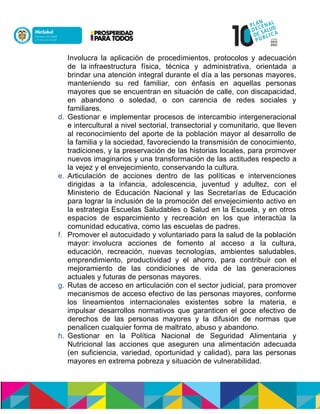 Involucra la aplicación de procedimientos, protocolos y adecuación
de laninfraestructura física, técnica y administrativa, orientada a
brindar una atención integral durante el día a las personas mayores,
manteniendo su red familiar, con énfasis en aquellas personas
mayores que se encuentran en situación de calle, con discapacidad,
en abandono o soledad, o con carencia de redes sociales y
familiares.
d. Gestionar e implementar procesos de intercambio intergeneracional
e intercultural a nivel sectorial, transectorial y comunitario, que lleven
al reconocimiento del aporte de la población mayor al desarrollo de
la familia y la sociedad, favoreciendo la transmisión de conocimiento,
tradiciones, y la preservación de las historias locales, para promover
nuevos imaginarios y una transformación de las actitudes respecto a
la vejez y el envejecimiento, conservando la cultura.
e. Articulación de acciones dentro de las políticas e intervenciones
dirigidas a la infancia, adolescencia, juventud y adultez, con el
Ministerio de Educación Nacional y las Secretarías de Educación
para lograr la inclusión de la promoción del envejecimiento activo en
la estrategia Escuelas Saludables o Salud en la Escuela, y en otros
espacios de esparcimiento y recreación en los que interactúa la
comunidad educativa, como las escuelas de padres.
f. Promover el autocuidado y voluntariado para la salud de la población
mayor:ninvolucra acciones de fomento al acceso a la cultura,
educación, recreación, nuevas tecnologías, ambientes saludables,
emprendimiento, productividad y el ahorro, para contribuir con el
mejoramiento de las condiciones de vida de las generaciones
actuales y futuras de personas mayores.
g. Rutas de acceso en articulación con el sector judicial, para promover
mecanismos de acceso efectivo de las personas mayores, conforme
los lineamientos internacionales existentes sobre la materia, e
impulsar desarrollos normativos que garanticen el goce efectivo de
derechos de las personas mayores y la difusión de normas que
penalicen cualquier forma de maltrato, abuso y abandono.
h. Gestionar en la Política Nacional de Seguridad Alimentaria y
Nutricional las acciones que aseguren una alimentación adecuada
(en suficiencia, variedad, oportunidad y calidad), para las personas
mayores en extrema pobreza y situación de vulnerabilidad.
 