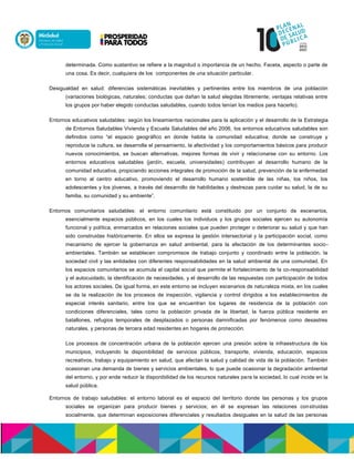 determinada. Como sustantivo se refiere a la magnitud o importancia de un hecho. Faceta, aspecto o parte de
una cosa. Es decir, cualquiera de los componentes de una situación particular.
Desigualdad en salud: diferencias sistemáticas inevitables y pertinentes entre los miembros de una población
(variaciones biológicas, naturales; conductas que dañan la salud elegidas libremente; ventajas relativas entre
los grupos por haber elegido conductas saludables, cuando todos tenían los medios para hacerlo).
Entornos educativos saludables: según los lineamientos nacionales para la aplicación y el desarrollo de la Estrategia
de Entornos Saludables Vivienda y Escuela Saludables del año 2006, los entornos educativos saludables son
definidos como “el espacio geográfico en donde habita la comunidad educativa; donde se construye y
reproduce la cultura, se desarrolla el pensamiento, la afectividad y los comportamientos básicos para producir
nuevos conocimientos, se buscan alternativas, mejores formas de vivir y relacionarse con su entorno. Los
entornos educativos saludables (jardín, escuela, universidades) contribuyen al desarrollo humano de la
comunidad educativa, propiciando acciones integrales de promoción de la salud, prevención de la enfermedad
en torno al centro educativo, promoviendo el desarrollo humano sostenible de las niñas, los niños, los
adolescentes y los jóvenes, a través del desarrollo de habilidades y destrezas para cuidar su salud, la de su
familia, su comunidad y su ambiente”.
Entornos comunitarios saludables: el entorno comunitario está constituido por un conjunto de escenarios,
esencialmente espacios públicos, en los cuales los individuos y los grupos sociales ejercen su autonomía
funcional y política, enmarcados en relaciones sociales que pueden proteger o deteriorar su salud y que han
sido construidas históricamente. En ellos se expresa la gestión intersectorial y la participación social, como
mecanismo de ejercer la gobernanza en salud ambiental, para la afectación de los determinantes socio-
ambientales. También se establecen compromisos de trabajo conjunto y coordinado entre la población, la
sociedad civil y las entidades con diferentes responsabilidades en la salud ambiental de una comunidad. En
los espacios comunitarios se acumula el capital social que permite el fortalecimiento de la co-responsabilidad
y el autocuidado, la identificación de necesidades, y el desarrollo de las respuestas con participación de todos
los actores sociales. De igual forma, en este entorno se incluyen escenarios de naturaleza mixta, en los cuales
se da la realización de los procesos de inspección, vigilancia y control dirigidos a los establecimientos de
especial interés sanitario, entre los que se encuentran los lugares de residencia de la población con
condiciones diferenciales, tales como la población privada de la libertad, la fuerza pública residente en
batallones, refugios temporales de desplazados o personas damnificadas por fenómenos como desastres
naturales, y personas de tercera edad residentes en hogares de protección.
Los procesos de concentración urbana de la población ejercen una presión sobre la infraestructura de los
municipios, incluyendo la disponibilidad de servicios públicos, transporte, vivienda, educación, espacios
recreativos, trabajo y equipamiento en salud, que afectan la salud y calidad de vida de la población. También
ocasionan una demanda de bienes y servicios ambientales, lo que puede ocasionar la degradación ambiental
del entorno, y por ende reducir la disponibilidad de los recursos naturales para la sociedad, lo cual incide en la
salud pública.
Entornos de trabajo saludables: el entorno laboral es el espacio del territorio donde las personas y los grupos
sociales se organizan para producir bienes y servicios; en él se expresan las relaciones construidas
socialmente, que determinan exposiciones diferenciales y resultados desiguales en la salud de las personas
 