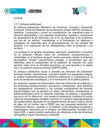 víctimas.
3.1.7 Enfoque poblacional
El enfoque poblacional (Ministerio de Ambiente, Vivienda y Desarrollo
Territorial. Fondo de Población de las Naciones Unidas UNFPA) consiste en
identificar, comprender y tomar en consideración las relaciones entre la
dinámica demográfica y los aspectos ambientales, sociales y económicos
de competencia de los territorios, con el fin de responder a los problemas
que de allí se derivan, orientándose a la formulación de objetivos y
estrategias de desarrollo para el aprovechamiento de las ventajas del
territorio y la superación de los desequilibrios entre la población y su
territorio.
Los cambios en el tamaño, crecimiento, estructura, localización o movilidad
de la población influyen sobre las condiciones socioeconómicas y
ambientales en el territorio, de igual manera que estas afectan la dinámica
demográfica. Existen características sociales y económicas que son
relevantes para la comprensión de la población de acuerdo con cada
territorio, tales como la actividad económica, el nivel educativo, el estado
civil y la condición socio-económica (UNFPA, 2008).
El enfoque poblacional ayuda a abordar los procesos de planeación
territorial (nación, departamento, municipio) desde una perspectiva integral,
al analizar sistemáticamente la dinámica poblacional e incorporarla en la
toma de decisiones estratégicas y en la formulación de la política pública.
Es necesario precisar los intercambios entre las dinámicas de población y
las dinámicas socioeconómicas, educativas y ambientales, para identificar
los desequilibrios (tensiones) y las ventajas comparativas del territorio
(oportunidades) que se generan en estos intercambios, considerando la
población/territorio como un elemento ordenador de políticas y respuestas,
que junto con lo diferencial, visto desde lo poblacional, fortalezca la acción
sobre las desigualdades evitables, teniendo en cuenta la heterogeneidad de
las problemáticas regionales en los departamentos del país e incluso dentro
de ellos, de tal manera que el PDSP sea una respuesta pertinente, con
coherencia interna y ajustada a la realidad. Como abordaje conceptual y
metodológico, interactúa con el enfoque de Determinantes Sociales de la
Salud DSS, y aporta análisis explicativos de relaciones entre las dinámicas
demográfica, social, económica y ambiental.
 