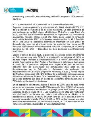 promoción y prevención, rehabilitación y detección temprana). (Ver anexo 4,
figura 5).
5.1.2 Características de la estructura de la población colombiana
Según el censo de población y vivienda del año 2005, el 49% (20’336.117)
de la población de Colombia es de sexo masculino. La edad promedio de
sus habitantes es de 28,6 años y el 50% tiene 25,4 años o más. En el año
2005, por cada 100 nacimientos femeninos se registraron 106 nacimientos
masculinos, relación inferior en el año 2007, pues, según la Encuesta
Nacional de Salud del 2007, el índice de masculinidad fue de 92,2. También
en el año 2005 la población colombiana mostraba un alto grado de
dependencia, pues en el mismo censo se encontró que cerca de 59
personas consideradas económicamente inactivas —menores de 15 años y
mayores de 60 años— dependían de cien personas económicamente
productivas.
Según el censo del año 2005, la presencia de grupos étnicos minoritarios
en Colombia es muy baja. El 3,4% de la población es indígena; el 10,3% es
de raza negra, mulatos o afrocolombianos; y el 0,08% pertenece a los
grupos Rrom, raizal de San Andrés y Providencia o palenquero (ver anexo
4, tabla 2). La población indígena está dispersa en todo el territorio
nacional, con los porcentajes de participación más altos en los
departamentos de la Orinoquia y Amazonia; sin embargo, los
departamentos de La Guajira (región del Atlántico), Cauca y Nariño (región
del Pacífico) concentran el 54,2% del total de la población indígena nacional
(Ministerio del Interior Sistema Dirección de Etnias, 2012). Así mismo, es en
las zonas costeras del país en donde se concentra aproximadamente el
70% de la población afrocolombiana.
En la población colombiana, según el censo de 2005, una de cada cinco
personas se encuentra casada (23,8%) o en unión libre (22,6%); el restante
52,5% no se encuentra en relación de pareja, pues está soltera (43,4%),
separada (5,0%) o viuda (4,1%). Los resultados de la ENS 2007 reflejaron
una distribución poblacional por estado civil diferente: el 54,8% de la
población está soltera, el 19,7% en unión libre, el 16,4% casada, y el 9,1%
restante separada o viuda. Para el 2010, el 33% de las mujeres en edad
fértil viven en unión libre, el 20% están casadas, el 32% son solteras y el
15% son separadas, divorciadas o viudas (ENDS 2010).
 
