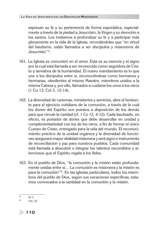 LA V IDA DE JESUCRISTO EN LOS DISCÍPULOS MISIONEROS


      expresan su fe y su pertenencia de forma esporádica, especial-
      mente a través de la piedad a Jesucristo, la Virgen y su devoción a
      los santos. Los invitamos a profundizar su fe y a participar más
      plenamente en la vida de la Iglesia, recordándoles que “en virtud
      del bautismo, están llamados a ser discípulos y misioneros de
      Jesucristo”75.

161. La Iglesia es comunión en el amor. Esta es su esencia y el signo
     por la cual está llamada a ser reconocida como seguidora de Cris-
     to y servidora de la humanidad. El nuevo mandamiento es lo que
     une a los discípulos entre sí, reconociéndose como hermanos y
     hermanas, obedientes al mismo Maestro, miembros unidos a la
     misma Cabeza y, por ello, llamados a cuidarse los unos a los otros
     (1 Co 13; Col 3, 12-14).

162. La diversidad de carismas, ministerios y servicios, abre el horizon-
     te para el ejercicio cotidiano de la comunión, a través de la cual
     los dones del Espíritu son puestos a disposición de los demás
     para que circule la caridad (cf. 1 Co 12, 4-12). Cada bautizado, en
     efecto, es portador de dones que debe desarrollar en unidad y
     complementariedad con los de los otros, a fin de formar el único
     Cuerpo de Cristo, entregado para la vida del mundo. El reconoci-
     miento práctico de la unidad orgánica y la diversidad de funcio-
     nes asegurará mayor vitalidad misionera y será signo e instrumento
     de reconciliación y paz para nuestros pueblos. Cada comunidad
     está llamada a descubrir e integrar los talentos escondidos y si-
     lenciosos que el Espíritu regala a los fieles.

163. En el pueblo de Dios, “la comunión y la misión están profunda-
     mente unidas entre sí… La comunión es misionera y la misión es
     para la comunión”76. En las iglesias particulares, todos los miem-
     bros del pueblo de Dios, según sus vocaciones específicas, esta-
     mos convocados a la santidad en la comunión y la misión.


75    DI 3.
76    ChL 32.



     110
 