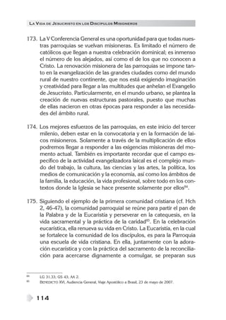 LA V IDA DE JESUCRISTO EN LOS DISCÍPULOS MISIONEROS


173. La V Conferencia General es una oportunidad para que todas nues-
     tras parroquias se vuelvan misioneras. Es limitado el número de
     católicos que llegan a nuestra celebración dominical; es inmenso
     el número de los alejados, así como el de los que no conocen a
     Cristo. La renovación misionera de las parroquias se impone tan-
     to en la evangelización de las grandes ciudades como del mundo
     rural de nuestro continente, que nos está exigiendo imaginación
     y creatividad para llegar a las multitudes que anhelan el Evangelio
     de Jesucristo. Particularmente, en el mundo urbano, se plantea la
     creación de nuevas estructuras pastorales, puesto que muchas
     de ellas nacieron en otras épocas para responder a las necesida-
     des del ámbito rural.

174. Los mejores esfuerzos de las parroquias, en este inicio del tercer
     milenio, deben estar en la convocatoria y en la formación de lai-
     cos misioneros. Solamente a través de la multiplicación de ellos
     podremos llegar a responder a las exigencias misioneras del mo-
     mento actual. También es importante recordar que el campo es-
     pecífico de la actividad evangelizadora laical es el complejo mun-
     do del trabajo, la cultura, las ciencias y las artes, la política, los
     medios de comunicación y la economía, así como los ámbitos de
     la familia, la educación, la vida profesional, sobre todo en los con-
     textos donde la Iglesia se hace presente solamente por ellos84.

175. Siguiendo el ejemplo de la primera comunidad cristiana (cf. Hch
     2, 46-47), la comunidad parroquial se reúne para partir el pan de
     la Palabra y de la Eucaristía y perseverar en la catequesis, en la
     vida sacramental y la práctica de la caridad85. En la celebración
     eucarística, ella renueva su vida en Cristo. La Eucaristía, en la cual
     se fortalece la comunidad de los discípulos, es para la Parroquia
     una escuela de vida cristiana. En ella, juntamente con la adora-
     ción eucarística y con la práctica del sacramento de la reconcilia-
     ción para acercarse dignamente a comulgar, se preparan sus


84    LG 31.33; GS 43; AA 2.
85    BENEDICTO XVI, Audiencia General, Viaje Apostólico a Brasil, 23 de mayo de 2007.



     114
 