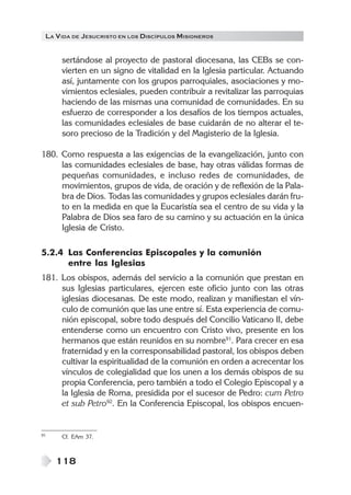 LA V IDA DE JESUCRISTO EN LOS DISCÍPULOS MISIONEROS


      sertándose al proyecto de pastoral diocesana, las CEBs se con-
      vierten en un signo de vitalidad en la Iglesia particular. Actuando
      así, juntamente con los grupos parroquiales, asociaciones y mo-
      vimientos eclesiales, pueden contribuir a revitalizar las parroquias
      haciendo de las mismas una comunidad de comunidades. En su
      esfuerzo de corresponder a los desafíos de los tiempos actuales,
      las comunidades eclesiales de base cuidarán de no alterar el te-
      soro precioso de la Tradición y del Magisterio de la Iglesia.

180. Como respuesta a las exigencias de la evangelización, junto con
     las comunidades eclesiales de base, hay otras válidas formas de
     pequeñas comunidades, e incluso redes de comunidades, de
     movimientos, grupos de vida, de oración y de reflexión de la Pala-
     bra de Dios. Todas las comunidades y grupos eclesiales darán fru-
     to en la medida en que la Eucaristía sea el centro de su vida y la
     Palabra de Dios sea faro de su camino y su actuación en la única
     Iglesia de Cristo.

5.2.4 Las Conferencias Episcopales y la comunión
      entre las Iglesias
181. Los obispos, además del servicio a la comunión que prestan en
     sus Iglesias particulares, ejercen este oficio junto con las otras
     iglesias diocesanas. De este modo, realizan y manifiestan el vín-
     culo de comunión que las une entre sí. Esta experiencia de comu-
     nión episcopal, sobre todo después del Concilio Vaticano II, debe
     entenderse como un encuentro con Cristo vivo, presente en los
     hermanos que están reunidos en su nombre91. Para crecer en esa
     fraternidad y en la corresponsabilidad pastoral, los obispos deben
     cultivar la espiritualidad de la comunión en orden a acrecentar los
     vínculos de colegialidad que los unen a los demás obispos de su
     propia Conferencia, pero también a todo el Colegio Episcopal y a
     la Iglesia de Roma, presidida por el sucesor de Pedro: cum Petro
     et sub Petro92. En la Conferencia Episcopal, los obispos encuen-


91    Cf. EAm 37.



     118
 