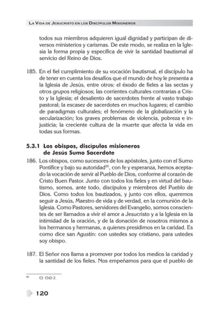 LA V IDA DE JESUCRISTO EN LOS DISCÍPULOS MISIONEROS


      todos sus miembros adquieren igual dignidad y participan de di-
      versos ministerios y carismas. De este modo, se realiza en la Igle-
      sia la forma propia y específica de vivir la santidad bautismal al
      servicio del Reino de Dios.

185. En el fiel cumplimiento de su vocación bautismal, el discípulo ha
     de tener en cuenta los desafíos que el mundo de hoy le presenta a
     la Iglesia de Jesús, entre otros: el éxodo de fieles a las sectas y
     otros grupos religiosos; las corrientes culturales contrarias a Cris-
     to y la Iglesia; el desaliento de sacerdotes frente al vasto trabajo
     pastoral; la escasez de sacerdotes en muchos lugares; el cambio
     de paradigmas culturales; el fenómeno de la globalización y la
     secularización; los graves problemas de violencia, pobreza e in-
     justicia; la creciente cultura de la muerte que afecta la vida en
     todas sus formas.

5.3.1 Los obispos, discípulos misioneros
       de Jesús Sumo Sacerdote
186. Los obispos, como sucesores de los apóstoles, junto con el Sumo
     Pontífice y bajo su autoridad95, con fe y esperanza, hemos acepta-
     do la vocación de servir al Pueblo de Dios, conforme al corazón de
     Cristo Buen Pastor. Junto con todos los fieles y en virtud del bau-
     tismo, somos, ante todo, discípulos y miembros del Pueblo de
     Dios. Como todos los bautizados, y junto con ellos, queremos
     seguir a Jesús, Maestro de vida y de verdad, en la comunión de la
     Iglesia. Como Pastores, servidores del Evangelio, somos conscien-
     tes de ser llamados a vivir el amor a Jesucristo y a la Iglesia en la
     intimidad de la oración, y de la donación de nosotros mismos a
     los hermanos y hermanas, a quienes presidimos en la caridad. Es
     como dice san Agustín: con ustedes soy cristiano, para ustedes
     soy obispo.

187. El Señor nos llama a promover por todos los medios la caridad y
     la santidad de los fieles. Nos empeñamos para que el pueblo de

95    Cf. ChD 2.



     120
 