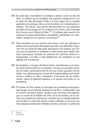 LA V IDA DE JESUCRISTO EN LOS DISCÍPULOS MISIONEROS


196. En particular, el presbítero es invitado a valorar, como un don de
     Dios, el celibato que le posibilita una especial configuración con
     el estilo de vida del propio Cristo y lo hace signo de su caridad
     pastoral en la entrega a Dios y a los hombres con corazón pleno e
     indiviso. “En efecto, esta opción del sacerdote es una expresión
     peculiar de la entrega que lo configura con Cristo y de la entrega
     de sí mismo por el Reino de Dios”101. El celibato pide asumir con
     madurez la propia afectividad y sexualidad, viviéndolas con sere-
     nidad y alegría en un camino comunitario102.

197. Otros desafíos son de carácter estructural, como por ejemplo la
     existencia de parroquias demasiado grandes, que dificultan el ejer-
     cicio de una pastoral adecuada: parroquias muy pobres, que ha-
     cen que los pastores se dediquen a otras tareas para poder sub-
     sistir; parroquias situadas en sectores de extrema violencia e
     inseguridad, y la falta y mala distribución de presbíteros en las
     Iglesias del Continente.

198. El presbítero, a imagen del Buen Pastor, está llamado a ser hom-
     bre de la misericordia y la compasión, cercano a su pueblo y servi-
     dor de todos, particularmente de los que sufren grandes necesi-
     dades. La caridad pastoral, fuente de la espiritualidad sacerdotal,
     anima y unifica su vida y ministerio. Consciente de sus limita-
     ciones, valora la pastoral orgánica y se inserta con gusto en su
     presbiterio.

199. El Pueblo de Dios siente la necesidad de presbíteros-discípulos:
     que tengan una profunda experiencia de Dios, configurados con
     el corazón del Buen Pastor, dóciles a las mociones del Espíritu,
     que se nutran de la Palabra de Dios, de la Eucaristía y de la ora-
     ción; de presbíteros-misioneros; movidos por la caridad pastoral:
     que los lleve a cuidar del rebaño a ellos confiados y a buscar a los
     más alejados predicando la Palabra de Dios, siempre en profunda


101   SCa 24.
102   Cf. PDV 44.



      124
 