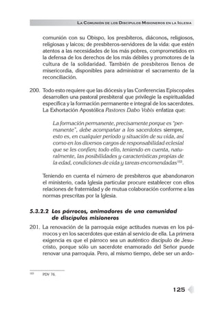 LA C OMUNIÓN DE LOS DISCÍPULOS MISIONEROS EN LA IGLESIA


      comunión con su Obispo, los presbíteros, diáconos, religiosos,
      religiosas y laicos; de presbíteros-servidores de la vida: que estén
      atentos a las necesidades de los más pobres, comprometidos en
      la defensa de los derechos de los más débiles y promotores de la
      cultura de la solidaridad. También de presbíteros llenos de
      misericordia, disponibles para administrar el sacramento de la
      reconciliación.

200. Todo esto requiere que las diócesis y las Conferencias Episcopales
     desarrollen una pastoral presbiteral que privilegie la espiritualidad
     específica y la formación permanente e integral de los sacerdotes.
     La Exhortación Apostólica Pastores Dabo Vobis enfatiza que:

           La formación permanente, precisamente porque es “per-
           manente”, debe acompañar a los sacerdotes siempre,
           esto es, en cualquier período y situación de su vida, así
           como en los diversos cargos de responsabilidad eclesial
           que se les confíen; todo ello, teniendo en cuenta, natu-
           ralmente, las posibilidades y características propias de
           la edad, condiciones de vida y tareas encomendadas103.

      Teniendo en cuenta el número de presbíteros que abandonaron
      el ministerio, cada Iglesia particular procure establecer con ellos
      relaciones de fraternidad y de mutua colaboración conforme a las
      normas prescritas por la Iglesia.

5.3.2.2 Los párrocos, animadores de una comunidad
        de discípulos misioneros
201. La renovación de la parroquia exige actitudes nuevas en los pá-
     rrocos y en los sacerdotes que están al servicio de ella. La primera
     exigencia es que el párroco sea un auténtico discípulo de Jesu-
     cristo, porque sólo un sacerdote enamorado del Señor puede
     renovar una parroquia. Pero, al mismo tiempo, debe ser un ardo-


103   PDV 76.



                                                                  125
 
