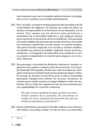 LA V IDA DE JESUCRISTO EN LOS DISCÍPULOS MISIONEROS


      roso misionero que vive el constante anhelo de buscar a los aleja-
      dos y no se contenta con la simple administración.

202. Pero, sin duda, no basta la entrega generosa del sacerdote y de las
     comunidades de religiosos. Se requiere que todos los laicos se
     sientan corresponsables en la formación de los discípulos y en la
     misión. Esto supone que los párrocos sean promotores y
     animadores de la diversidad misionera y que dediquen tiempo
     generosamente al sacramento de la reconciliación. Una parroquia
     renovada multiplica las personas que prestan servicios y acrecienta
     los ministerios. Igualmente, en este campo, se requiere imagina-
     ción para encontrar respuesta a los muchos y siempre cambian-
     tes desafíos que plantea la realidad, exigiendo nuevos servicios y
     ministerios. La integración de todos ellos en la unidad de un úni-
     co proyecto evangelizador es esencial para asegurar una comu-
     nión misionera.

203. Una parroquia, comunidad de discípulos misioneros, requiere or-
     ganismos que superen cualquier clase de burocracia. Los Conse-
     jos Pastorales Parroquiales tendrán que estar formados por discí-
     pulos misioneros constantemente preocupados por llegar a todos.
     El Consejo de Asuntos Económicos, junto a toda la comunidad
     parroquial, trabajará para obtener los recursos necesarios, de
     manera que la misión avance y se haga realidad en todos los am-
     bientes. Estos y todos los organismos han de estar animados por
     una espiritualidad de comunión misionera:

            Sin este camino espiritual de poco servirían los instru-
            mentos externos de la comunión. Se convertirían en
            medios sin alma, máscaras de comunión más que sus
            modos de expresión y crecimiento104.

204. Dentro del territorio parroquial, la familia cristiana es la primera y
     más básica comunidad eclesial. En ella se viven y se transmiten


104   NMI 43.



      126
 