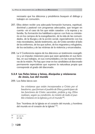 LA V IDA DE JESUCRISTO EN LOS DISCÍPULOS MISIONEROS


      necesario que los diáconos y presbíteros busquen el diálogo y
      trabajen en comunión.

207. Ellos deben recibir una adecuada formación humana, espiritual,
     doctrinal y pastoral con programas adecuados, que tengan en
     cuenta –en el caso de los que están casados– a la esposa y su
     familia. Su formación los habilitará a ejercer con fruto su ministe-
     rio en los campos de la evangelización, de la vida de las comuni-
     dades, de la liturgia y de la acción social, especialmente con los
     más necesitados, dando testimonio, así, de Cristo servidor al lado
     de los enfermos, de los que sufren, de los migrantes y refugiados,
     de los excluidos y de las víctimas de la violencia y encarcelados.

208. La V Conferencia espera de los diáconos un testimonio evangéli-
     co y un impulso misionero para que sean apóstoles en sus fami-
     lias, en sus trabajos, en sus comunidades y en las nuevas fronte-
     ras de la misión. No hay que crear en los candidatos al diaconado
     permanente expectativas que superen la naturaleza propia que
     corresponde al grado del diaconado.

5.3.4 Los fieles laicos y laicas, discípulos y misioneros
      de Jesús, Luz del mundo
209. Los fieles laicos son

            los cristianos que están incorporados a Cristo por el
            bautismo, que forman el pueblo de Dios y participan de
            las funciones de Cristo: sacerdote, profeta y rey. Ellos
            realizan, según su condición, la misión de todo el pue-
            blo cristiano en la Iglesia y en el mundo108.

      Son “hombres de la Iglesia en el corazón del mundo, y hombres
      del mundo en el corazón de la Iglesia”109.


108   Cf. LG 31.
109   DP 786.



      128
 