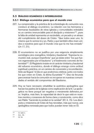 LA C OMUNIÓN DE LOS DISCÍPULOS MISIONEROS EN LA IGLESIA


5.5 DIÁLOGO ECUMÉNICO E INTERRELIGIOSO
5.5.1 Diálogo ecuménico para que el mundo crea
227. La comprensión y la práctica de la eclesiología de comunión nos
     conduce al diálogo ecuménico. La relación con los hermanos y
     hermanas bautizados de otras iglesias y comunidades eclesiales
     es un camino irrenunciable para el discípulo y misionero122, pues
     la falta de unidad representa un escándalo, un pecado y un atraso
     del cumplimiento del deseo de Cristo: “Que todos sean uno, lo
     mismo que lo somos tú y yo, Padre y que también ellos vivan uni-
     dos a nosotros para que el mundo crea que tú me has enviado”
     (Jn 17, 21).

228. El ecumenismo no se justifica por una exigencia simplemente
     sociológica sino evangélica, trinitaria y bautismal: “Expresa la co-
     munión real, aunque imperfecta” que ya existe entre “los que fue-
     ron regenerados por el bautismo” y el testimonio concreto de fra-
     ternidad123. El Magisterio insiste en el carácter trinitario y bautismal
     del esfuerzo ecuménico, donde el diálogo emerge como actitud
     espiritual y práctica, en un camino de conversión y reconciliación.
     Sólo así llegará “el día en que podremos celebrar, junto con todos
     los que creen en Cristo, la divina Eucaristía”124. Una vía fecunda
     para avanzar hacia la comunión es recuperar en nuestras comuni-
     dades el sentido del compromiso del Bautismo.

229. Hoy se hace necesario rehabilitar la auténtica apologética que
     hacían los padres de la Iglesia como explicación de la fe. La apolo-
     gética no tiene porqué ser negativa o meramente defensiva per
     se. Implica, más bien, la capacidad de decir lo que está en nues-
     tras mentes y corazones de forma clara y convincente, como dice
     san Pablo “haciendo la verdad en la caridad” (Ef. 4, 15). Los discí-
     pulos y misioneros de Cristo de hoy necesitan, más que nunca, una
     apologética renovada para que todos puedan tener vida en Él.

122   Cf. UUS 3.
123   Ibíd., 96.
124   SC 56.



                                                                   135
 