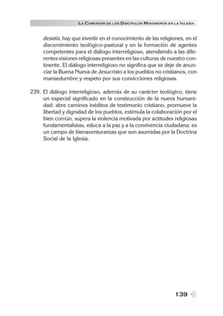 LA C OMUNIÓN DE LOS DISCÍPULOS MISIONEROS EN LA IGLESIA


     desistir, hay que invertir en el conocimiento de las religiones, en el
     discernimiento teológico-pastoral y en la formación de agentes
     competentes para el diálogo interreligioso, atendiendo a las dife-
     rentes visiones religiosas presentes en las culturas de nuestro con-
     tinente. El diálogo interreligioso no significa que se deje de anun-
     ciar la Buena Nueva de Jesucristo a los pueblos no cristianos, con
     mansedumbre y respeto por sus convicciones religiosas.

239. El diálogo interreligioso, además de su carácter teológico, tiene
     un especial significado en la construcción de la nueva humani-
     dad: abre caminos inéditos de testimonio cristiano, promueve la
     libertad y dignidad de los pueblos, estimula la colaboración por el
     bien común, supera la violencia motivada por actitudes religiosas
     fundamentalistas, educa a la paz y a la convivencia ciudadana: es
     un campo de bienaventuranzas que son asumidas por la Doctrina
     Social de la Iglesia.




                                                                 139
 