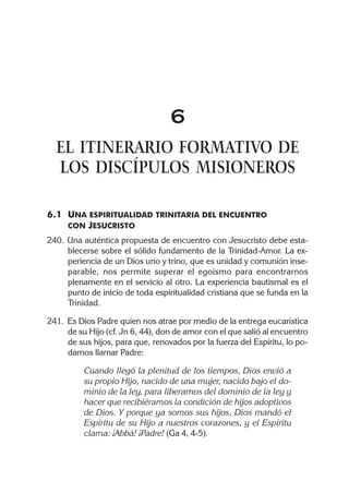 6
  EL ITINERARIO FORMATIVO DE
  LOS DISCÍPULOS MISIONEROS

6.1 UNA ESPIRITUALIDAD TRINITARIA DEL ENCUENTRO
    CON JESUCRISTO
240. Una auténtica propuesta de encuentro con Jesucristo debe esta-
     blecerse sobre el sólido fundamento de la Trinidad-Amor. La ex-
     periencia de un Dios uno y trino, que es unidad y comunión inse-
     parable, nos permite superar el egoísmo para encontrarnos
     plenamente en el servicio al otro. La experiencia bautismal es el
     punto de inicio de toda espiritualidad cristiana que se funda en la
     Trinidad.

241. Es Dios Padre quien nos atrae por medio de la entrega eucarística
     de su Hijo (cf. Jn 6, 44), don de amor con el que salió al encuentro
     de sus hijos, para que, renovados por la fuerza del Espíritu, lo po-
     damos llamar Padre:

          Cuando llegó la plenitud de los tiempos, Dios envió a
          su propio Hijo, nacido de una mujer, nacido bajo el do-
          minio de la ley, para liberarnos del dominio de la ley y
          hacer que recibiéramos la condición de hijos adoptivos
          de Dios. Y porque ya somos sus hijos, Dios mandó el
          Espíritu de su Hijo a nuestros corazones, y el Espíritu
          clama: ¡Abbá! ¡Padre! (Ga 4, 4-5).
 