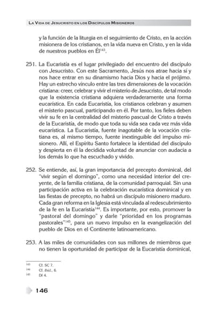 LA V IDA DE JESUCRISTO EN LOS DISCÍPULOS MISIONEROS


      y la función de la liturgia en el seguimiento de Cristo, en la acción
      misionera de los cristianos, en la vida nueva en Cristo, y en la vida
      de nuestros pueblos en Él143.

251. La Eucaristía es el lugar privilegiado del encuentro del discípulo
     con Jesucristo. Con este Sacramento, Jesús nos atrae hacia sí y
     nos hace entrar en su dinamismo hacia Dios y hacia el prójimo.
     Hay un estrecho vínculo entre las tres dimensiones de la vocación
     cristiana: creer, celebrar y vivir el misterio de Jesucristo, de tal modo
     que la existencia cristiana adquiera verdaderamente una forma
     eucarística. En cada Eucaristía, los cristianos celebran y asumen
     el misterio pascual, participando en él. Por tanto, los fieles deben
     vivir su fe en la centralidad del misterio pascual de Cristo a través
     de la Eucaristía, de modo que toda su vida sea cada vez más vida
     eucarística. La Eucaristía, fuente inagotable de la vocación cris-
     tiana es, al mismo tiempo, fuente inextinguible del impulso mi-
     sionero. Allí, el Espíritu Santo fortalece la identidad del discípulo
     y despierta en él la decidida voluntad de anunciar con audacia a
     los demás lo que ha escuchado y vivido.

252. Se entiende, así, la gran importancia del precepto dominical, del
     “vivir según el domingo”, como una necesidad interior del cre-
     yente, de la familia cristiana, de la comunidad parroquial. Sin una
     participación activa en la celebración eucarística dominical y en
     las fiestas de precepto, no habrá un discípulo misionero maduro.
     Cada gran reforma en la Iglesia está vinculada al redescubrimiento
     de la fe en la Eucaristía144. Es importante, por esto, promover la
     “pastoral del domingo” y darle “prioridad en los programas
     pastorales”145, para un nuevo impulso en la evangelización del
     pueblo de Dios en el Continente latinoamericano.

253. A las miles de comunidades con sus millones de miembros que
     no tienen la oportunidad de participar de la Eucaristía dominical,

143   Cf. SC 7.
144   Cf. Ibíd., 6.
145   DI 4.



      146
 