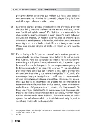 LA V IDA DE JESUCRISTO EN LOS DISCÍPULOS MISIONEROS


      peregrinos toman decisiones que marcan sus vidas. Esas paredes
      contienen muchas historias de conversión, de perdón y de dones
      recibidos, que millones podrían contar.

261. La piedad popular penetra delicadamente la existencia personal
     de cada fiel y, aunque también se vive en una multitud, no es
     una “espiritualidad de masas”. En distintos momentos de la lu-
     cha cotidiana, muchos recurren a algún pequeño signo del amor
     de Dios: un crucifijo, un rosario, una vela que se enciende para
     acompañar a un hijo en su enfermedad, un Padrenuestro musitado
     entre lágrimas, una mirada entrañable a una imagen querida de
     María, una sonrisa dirigida al Cielo, en medio de una sencilla
     alegría.

262. Es verdad que la fe que se encarnó en la cultura puede ser
     profundizada y penetrar cada vez mejor la forma de vivir de nues-
     tros pueblos. Pero eso sólo puede suceder si valoramos positiva-
     mente lo que el Espíritu Santo ya ha sembrado. La piedad popu-
     lar es un “imprescindible punto de partida para conseguir que la
     fe del pueblo madure y se haga más fecunda”153. Por eso, el discí-
     pulo misionero tiene que ser “sensible a ella, saber percibir sus
     dimensiones interiores y sus valores innegables”154. Cuando afir-
     mamos que hay que evangelizarla o purificarla, no queremos de-
     cir que esté privada de riqueza evangélica. Simplemente, desea-
     mos que todos los miembros del pueblo fiel, reconociendo el
     testimonio de María y también de los santos, traten de imitarles
     cada día más. Así procurarán un contacto más directo con la Bi-
     blia y una mayor participación en los sacramentos, llegarán a dis-
     frutar de la celebración dominical de la Eucaristía, y vivirán mejor
     todavía el servicio del amor solidario. Por este camino, se podrá
     aprovechar todavía más el rico potencial de santidad y de justicia
     social que encierra la mística popular.


153   Congregación para el Culto Divino y la Disciplina de los Sacramentos, Directorio sobre la piedad
      popular y la Liturgia, n. 64.
154   EN 48.



      150
 