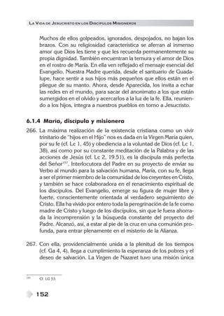 LA V IDA DE JESUCRISTO EN LOS DISCÍPULOS MISIONEROS


      Muchos de ellos golpeados, ignorados, despojados, no bajan los
      brazos. Con su religiosidad característica se aferran al inmenso
      amor que Dios les tiene y que les recuerda permanentemente su
      propia dignidad. También encuentran la ternura y el amor de Dios
      en el rostro de María. En ella ven reflejado el mensaje esencial del
      Evangelio. Nuestra Madre querida, desde el santuario de Guada-
      lupe, hace sentir a sus hijos más pequeños que ellos están en el
      pliegue de su manto. Ahora, desde Aparecida, los invita a echar
      las redes en el mundo, para sacar del anonimato a los que están
      sumergidos en el olvido y acercarlos a la luz de la fe. Ella, reunien-
      do a los hijos, integra a nuestros pueblos en torno a Jesucristo.

6.1.4 María, discípula y misionera
266. La máxima realización de la existencia cristiana como un vivir
     trinitario de “hijos en el Hijo” nos es dada en la Virgen María quien,
     por su fe (cf. Lc 1, 45) y obediencia a la voluntad de Dios (cf. Lc 1,
     38), así como por su constante meditación de la Palabra y de las
     acciones de Jesús (cf. Lc 2, 19.51), es la discípula más perfecta
     del Señor157. Interlocutora del Padre en su proyecto de enviar su
     Verbo al mundo para la salvación humana, María, con su fe, llega
     a ser el primer miembro de la comunidad de los creyentes en Cristo,
     y también se hace colaboradora en el renacimiento espiritual de
     los discípulos. Del Evangelio, emerge su figura de mujer libre y
     fuerte, conscientemente orientada al verdadero seguimiento de
     Cristo. Ella ha vivido por entero toda la peregrinación de la fe como
     madre de Cristo y luego de los discípulos, sin que le fuera ahorra-
     da la incomprensión y la búsqueda constante del proyecto del
     Padre. Alcanzó, así, a estar al pie de la cruz en una comunión pro-
     funda, para entrar plenamente en el misterio de la Alianza.

267. Con ella, providencialmente unida a la plenitud de los tiempos
     (cf. Ga 4, 4), llega a cumplimiento la esperanza de los pobres y el
     deseo de salvación. La Virgen de Nazaret tuvo una misión única


157   Cf. LG 53.



      152
 