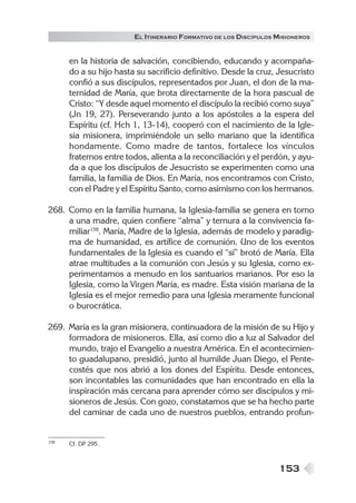 EL ITINERARIO FORMATIVO DE LOS DISCÍPULOS MISIONEROS


      en la historia de salvación, concibiendo, educando y acompaña-
      do a su hijo hasta su sacrificio definitivo. Desde la cruz, Jesucristo
      confió a sus discípulos, representados por Juan, el don de la ma-
      ternidad de María, que brota directamente de la hora pascual de
      Cristo: “Y desde aquel momento el discípulo la recibió como suya”
      (Jn 19, 27). Perseverando junto a los apóstoles a la espera del
      Espíritu (cf. Hch 1, 13-14), cooperó con el nacimiento de la Igle-
      sia misionera, imprimiéndole un sello mariano que la identifica
      hondamente. Como madre de tantos, fortalece los vínculos
      fraternos entre todos, alienta a la reconciliación y el perdón, y ayu-
      da a que los discípulos de Jesucristo se experimenten como una
      familia, la familia de Dios. En María, nos encontramos con Cristo,
      con el Padre y el Espíritu Santo, como asimismo con los hermanos.

268. Como en la familia humana, la Iglesia-familia se genera en torno
     a una madre, quien confiere “alma” y ternura a la convivencia fa-
     miliar158. María, Madre de la Iglesia, además de modelo y paradig-
     ma de humanidad, es artífice de comunión. Uno de los eventos
     fundamentales de la Iglesia es cuando el “sí” brotó de María. Ella
     atrae multitudes a la comunión con Jesús y su Iglesia, como ex-
     perimentamos a menudo en los santuarios marianos. Por eso la
     Iglesia, como la Virgen María, es madre. Esta visión mariana de la
     Iglesia es el mejor remedio para una Iglesia meramente funcional
     o burocrática.

269. María es la gran misionera, continuadora de la misión de su Hijo y
     formadora de misioneros. Ella, así como dio a luz al Salvador del
     mundo, trajo el Evangelio a nuestra América. En el acontecimien-
     to guadalupano, presidió, junto al humilde Juan Diego, el Pente-
     costés que nos abrió a los dones del Espíritu. Desde entonces,
     son incontables las comunidades que han encontrado en ella la
     inspiración más cercana para aprender cómo ser discípulos y mi-
     sioneros de Jesús. Con gozo, constatamos que se ha hecho parte
     del caminar de cada uno de nuestros pueblos, entrando profun-


158   Cf. DP 295.



                                                                  153
 