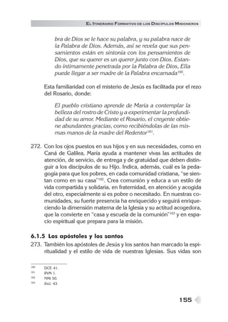 EL ITINERARIO FORMATIVO DE LOS DISCÍPULOS MISIONEROS


            bra de Dios se le hace su palabra, y su palabra nace de
            la Palabra de Dios. Además, así se revela que sus pen-
            samientos están en sintonía con los pensamientos de
            Dios, que su querer es un querer junto con Dios. Estan-
            do íntimamente penetrada por la Palabra de Dios, Ella
            puede llegar a ser madre de la Palabra encarnada160.

      Esta familiaridad con el misterio de Jesús es facilitada por el rezo
      del Rosario, donde:

            El pueblo cristiano aprende de María a contemplar la
            belleza del rostro de Cristo y a experimentar la profundi-
            dad de su amor. Mediante el Rosario, el creyente obtie-
            ne abundantes gracias, como recibiéndolas de las mis-
            mas manos de la madre del Redentor161.

272. Con los ojos puestos en sus hijos y en sus necesidades, como en
     Caná de Galilea, María ayuda a mantener vivas las actitudes de
     atención, de servicio, de entrega y de gratuidad que deben distin-
     guir a los discípulos de su Hijo. Indica, además, cuál es la peda-
     gogía para que los pobres, en cada comunidad cristiana, “se sien-
     tan como en su casa”162. Crea comunión y educa a un estilo de
     vida compartida y solidaria, en fraternidad, en atención y acogida
     del otro, especialmente si es pobre o necesitado. En nuestras co-
     munidades, su fuerte presencia ha enriquecido y seguirá enrique-
     ciendo la dimensión materna de la Iglesia y su actitud acogedora,
     que la convierte en “casa y escuela de la comunión”163 y en espa-
     cio espiritual que prepara para la misión.

6.1.5 Los apóstoles y los santos
273. También los apóstoles de Jesús y los santos han marcado la espi-
     ritualidad y el estilo de vida de nuestras Iglesias. Sus vidas son

160   DCE 41.
161   RVM 1.
162   NMI 50.
163   Ibíd. 43.



                                                                   155
 