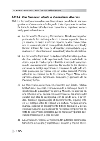 LA V IDA DE JESUCRISTO EN LOS DISCÍPULOS MISIONEROS


6.2.2.2 Una formación atenta a dimensiones diversas
280. La formación abarca diversas dimensiones que deberán ser inte-
     gradas armónicamente a lo largo de todo el proceso formativo.
     Se trata de la dimensión humana comunitaria, espiritual, intelec-
     tual y pastoral-misionera.

      a)   La Dimensión Humana y Comunitaria. Tiende a acompañar
           procesos de formación que lleven a asumir la propia historia
           y a sanarla, en orden a volverse capaces de vivir como cristia-
           nos en un mundo plural, con equilibrio, fortaleza, serenidad y
           libertad interior. Se trata de desarrollar personalidades que
           maduren en el contacto con la realidad y abiertas al Misterio.

      b)   La Dimensión Espiritual. Es la dimensión formativa que fun-
           da el ser cristiano en la experiencia de Dios, manifestado en
           Jesús, y que lo conduce por el Espíritu a través de los sende-
           ros de una maduración profunda. Por medio de los diversos
           carismas, se arraiga la persona en el camino de vida y de ser-
           vicio propuesto por Cristo, con un estilo personal. Permite
           adherirse de corazón por la fe, como la Virgen María, a los
           caminos gozosos, luminosos, dolorosos y gloriosos de su
           Maestro y Señor.

      c)   La Dimensión Intelectual. El encuentro con Cristo, Palabra
           hecha Carne, potencia el dinamismo de la razón que busca el
           significado de la realidad y se abre al Misterio. Se expresa en
           una reflexión seria, puesta constantemente al día a través del
           estudio que abre la inteligencia, con la luz de la fe, a la ver-
           dad. También capacita para el discernimiento, el juicio críti-
           co y el diálogo sobre la realidad y la cultura. Asegura de una
           manera especial el conocimiento bíblico teológico y de las
           ciencias humanas para adquirir la necesaria competencia en
           vista de los servicios eclesiales que se requieran y para la ade-
           cuada presencia en la vida secular.

      d)   La Dimensión Pastoral y Misionera. Un auténtico camino cris-
           tiano llena de alegría y esperanza el corazón y mueve al cre-


    160
 