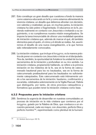 LA V IDA DE JESUCRISTO EN LOS DISCÍPULOS MISIONEROS


287. Esto constituye un gran desafío que cuestiona a fondo la manera
     como estamos educando en la fe y como estamos alimentando la
     vivencia cristiana; un desafío que debemos afrontar con decisión,
     con valentía y creatividad, ya que, en muchas partes, la iniciación
     cristiana ha sido pobre o fragmentada. O educamos en la fe, po-
     niendo realmente en contacto con Jesucristo e invitando a su se-
     guimiento, o no cumpliremos nuestra misión evangelizadora. Se
     impone la tarea irrenunciable de ofrecer una modalidad operativa
     de iniciación cristiana que, además de marcar el qué, dé también
     elementos para el quién, el cómo y el dónde se realiza. Así, asumi-
     remos el desafío de una nueva evangelización, a la que hemos
     sido reiteradamente convocados.

288. La iniciación cristiana, que incluye el kerygma, es la manera prác-
     tica de poner en contacto con Jesucristo e iniciar en el discipulado.
     Nos da, también, la oportunidad de fortalecer la unidad de los tres
     sacramentos de la iniciación y profundizar en su rico sentido. La
     iniciación cristiana, propiamente hablando, se refiere a la primera
     iniciación en los misterios de la fe, sea en la forma de catecu-
     menado bautismal para los no bautizados, sea en la forma de
     catecumenado postbautismal para los bautizados no suficiente-
     mente catequizados. Este catecumenado está íntimamente uni-
     do a los sacramentos de la iniciación: bautismo, confirmación y
     eucaristía, celebrados solemnemente en la Vigilia Pascual. Habría
     que distinguirla, por tanto, de otros procesos catequéticos y
     formativos que pueden tener la iniciación cristiana como base.

6.3.2 Propuestas para la iniciación cristiana
289. Sentimos la urgencia de desarrollar en nuestras comunidades un
     proceso de iniciación en la vida cristiana que comience por el
     kerygma, guiado por la Palabra de Dios, que conduzca a un en-
     cuentro personal, cada vez mayor, con Jesucristo, perfecto Dios y
     perfecto hombre166, experimentado como plenitud de la humani-


166   Cf. Símbolo Quicumque: DS 76.



      164
 