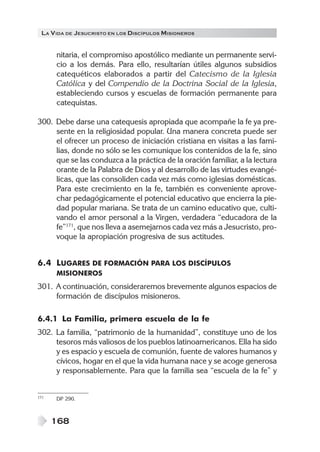LA V IDA DE JESUCRISTO EN LOS DISCÍPULOS MISIONEROS


      nitaria, el compromiso apostólico mediante un permanente servi-
      cio a los demás. Para ello, resultarían útiles algunos subsidios
      catequéticos elaborados a partir del Catecismo de la Iglesia
      Católica y del Compendio de la Doctrina Social de la Iglesia,
      estableciendo cursos y escuelas de formación permanente para
      catequistas.

300. Debe darse una catequesis apropiada que acompañe la fe ya pre-
     sente en la religiosidad popular. Una manera concreta puede ser
     el ofrecer un proceso de iniciación cristiana en visitas a las fami-
     lias, donde no sólo se les comunique los contenidos de la fe, sino
     que se las conduzca a la práctica de la oración familiar, a la lectura
     orante de la Palabra de Dios y al desarrollo de las virtudes evangé-
     licas, que las consoliden cada vez más como iglesias domésticas.
     Para este crecimiento en la fe, también es conveniente aprove-
     char pedagógicamente el potencial educativo que encierra la pie-
     dad popular mariana. Se trata de un camino educativo que, culti-
     vando el amor personal a la Virgen, verdadera “educadora de la
     fe”171, que nos lleva a asemejarnos cada vez más a Jesucristo, pro-
     voque la apropiación progresiva de sus actitudes.


6.4 LUGARES DE FORMACIÓN PARA LOS DISCÍPULOS
      MISIONEROS
301. A continuación, consideraremos brevemente algunos espacios de
     formación de discípulos misioneros.

6.4.1 La Familia, primera escuela de la fe
302. La familia, “patrimonio de la humanidad”, constituye uno de los
     tesoros más valiosos de los pueblos latinoamericanos. Ella ha sido
     y es espacio y escuela de comunión, fuente de valores humanos y
     cívicos, hogar en el que la vida humana nace y se acoge generosa
     y responsablemente. Para que la familia sea “escuela de la fe” y


171   DP 290.



      168
 