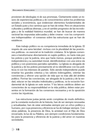 DOCUMENTO CONCLUSIVO


provienen de ideologías ni de sus promesas. Ciertamente existe un te-
soro de experiencias políticas y de conocimientos sobre los problemas
sociales y económicos, que evidencian elementos fundamentales de
un Estado justo y los caminos que se han de evitar. Pero en situaciones
culturales y políticas diversas, y en el cambio progresivo de las tecnolo-
gías y de la realidad histórica mundial, se han de buscar de manera
racional las respuestas adecuadas y debe crearse –con los compromi-
sos indispensables– el consenso sobre las estructuras que se han de
establecer.

     Este trabajo político no es competencia inmediata de la Iglesia. El
respeto de una sana laicidad –incluso con la pluralidad de las posicio-
nes políticas– es esencial en la tradición cristiana. Si la Iglesia comen-
zara a transformarse directamente en sujeto político, no haría más por
los pobres y por la justicia, sino que haría menos, porque perdería su
independencia y su autoridad moral, identificándose con una única vía
política y con posiciones parciales opinables. La Iglesia es abogada de
la justicia y de los pobres precisamente al no identificarse con los polí-
ticos ni con los intereses de partido. Sólo siendo independiente puede
enseñar los grandes criterios y los valores inderogables, orientar las
conciencias y ofrecer una opción de vida que va más allá del ámbito
político. Formar las conciencias, ser abogada de la justicia y de la ver-
dad, educar en las virtudes individuales y políticas, es la vocación fun-
damental de la Iglesia en este sector. Y los laicos católicos deben ser
conscientes de su responsabilidad en la vida pública; deben estar pre-
sentes en la formación de los consensos necesarios y en la oposición
contra las injusticias.

     Las estructuras justas jamás serán completas de modo definitivo;
por la constante evolución de la historia, han de ser siempre renovadas
y actualizadas; han de estar animadas siempre por un ethos político y
humano, por cuya presencia y eficiencia se ha de trabajar siempre. Con
otras palabras, la presencia de Dios, la amistad con el Hijo de Dios
encarnado, la luz de su Palabra, son siempre condiciones fundamenta-
les para la presencia y eficiencia de la justicia y del amor en nuestras
sociedades.


    18
 