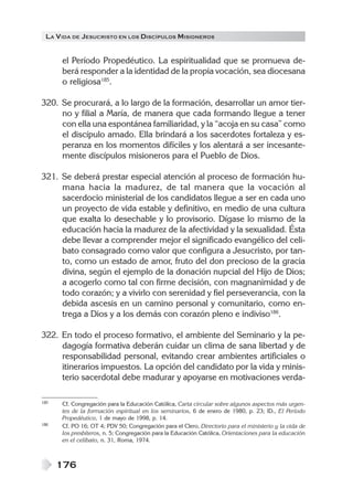 LA V IDA DE JESUCRISTO EN LOS DISCÍPULOS MISIONEROS


      el Período Propedéutico. La espiritualidad que se promueva de-
      berá responder a la identidad de la propia vocación, sea diocesana
      o religiosa185.

320. Se procurará, a lo largo de la formación, desarrollar un amor tier-
     no y filial a María, de manera que cada formando llegue a tener
     con ella una espontánea familiaridad, y la “acoja en su casa” como
     el discípulo amado. Ella brindará a los sacerdotes fortaleza y es-
     peranza en los momentos difíciles y los alentará a ser incesante-
     mente discípulos misioneros para el Pueblo de Dios.

321. Se deberá prestar especial atención al proceso de formación hu-
     mana hacia la madurez, de tal manera que la vocación al
     sacerdocio ministerial de los candidatos llegue a ser en cada uno
     un proyecto de vida estable y definitivo, en medio de una cultura
     que exalta lo desechable y lo provisorio. Dígase lo mismo de la
     educación hacia la madurez de la afectividad y la sexualidad. Ésta
     debe llevar a comprender mejor el significado evangélico del celi-
     bato consagrado como valor que configura a Jesucristo, por tan-
     to, como un estado de amor, fruto del don precioso de la gracia
     divina, según el ejemplo de la donación nupcial del Hijo de Dios;
     a acogerlo como tal con firme decisión, con magnanimidad y de
     todo corazón; y a vivirlo con serenidad y fiel perseverancia, con la
     debida ascesis en un camino personal y comunitario, como en-
     trega a Dios y a los demás con corazón pleno e indiviso186.

322. En todo el proceso formativo, el ambiente del Seminario y la pe-
     dagogía formativa deberán cuidar un clima de sana libertad y de
     responsabilidad personal, evitando crear ambientes artificiales o
     itinerarios impuestos. La opción del candidato por la vida y minis-
     terio sacerdotal debe madurar y apoyarse en motivaciones verda-

185   Cf. Congregación para la Educación Católica, Carta circular sobre algunos aspectos más urgen-
      tes de la formación espiritual en los seminarios, 6 de enero de 1980, p. 23; ID., El Período
      Propedéutico, 1 de mayo de 1998, p. 14.
186   Cf. PO 16; OT 4; PDV 50; Congregación para el Clero, Directorio para el ministerio y la vida de
      los presbíteros, n. 5; Congregación para la Educación Católica, Orientaciones para la educación
      en el celibato, n. 31, Roma, 1974.



      176
 