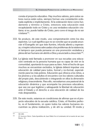 EL ITINERARIO FORMATIVO DE LOS DISCÍPULOS MISIONEROS


      consta el proyecto educativo. Hay muchos valores, pero estos va-
      lores nunca están solos, siempre forman una constelación orde-
      nada explícita o implícitamente. Si la ordenación tiene como fun-
      damento y término a Cristo, entonces esta educación está
      recapitulando todo en Cristo y es una verdadera educación cris-
      tiana; si no, puede hablar de Cristo, pero corre el riesgo de no ser
      cristiana193.

333. Se produce, de este modo, una compenetración entre los dos
     aspectos. Lo cual significa que no se concibe que se pueda anun-
     ciar el Evangelio sin que éste ilumine, infunda aliento y esperan-
     za, e inspire soluciones adecuadas a los problemas de la existencia;
     ni tampoco que pueda pensarse en una promoción verdadera y
     plena del ser humano sin abrirlo a Dios y anunciarle a Jesucristo194.

334. La Iglesia está llamada a promover en sus escuelas una educa-
     ción centrada en la persona humana que es capaz de vivir en la
     comunidad, aportando lo suyo para su bien. Ante el hecho de que
     muchos se encuentran excluidos, la Iglesia deberá impulsar una
     educación de calidad para todos, formal y no-formal, especial-
     mente para los más pobres. Educación que ofrezca a los niños, a
     los jóvenes y a los adultos el encuentro con los valores culturales
     del propio país, descubriendo o integrando en ellos la dimensión
     religiosa y trascendente. Para ello, necesitamos una pastoral de la
     educación dinámica y que acompañe los procesos educativos,
     que sea voz que legitime y salvaguarde la libertad de educación
     ante el Estado y el derecho a una educación de calidad de los
     más desposeídos.

335. De este modo, estamos en condiciones de afirmar que en el pro-
     yecto educativo de la escuela católica, Cristo, el Hombre perfec-
     to, es el fundamento, en quien todos los valores humanos en-
     cuentran su plena realización, y de ahí su unidad. Él revela y

193   SD 265.
194   Cf. Iuvenum Patris. Carta Apostólica de Juan Pablo II en el centenario de la muerte de san Juan
      Bosco, 10.



                                                                                       181
 