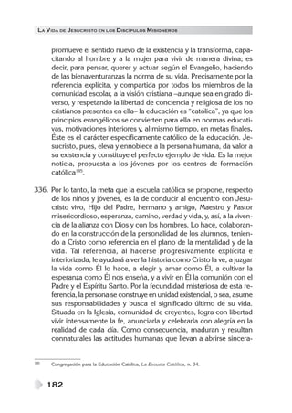 LA V IDA DE JESUCRISTO EN LOS DISCÍPULOS MISIONEROS


      promueve el sentido nuevo de la existencia y la transforma, capa-
      citando al hombre y a la mujer para vivir de manera divina; es
      decir, para pensar, querer y actuar según el Evangelio, haciendo
      de las bienaventuranzas la norma de su vida. Precisamente por la
      referencia explícita, y compartida por todos los miembros de la
      comunidad escolar, a la visión cristiana –aunque sea en grado di-
      verso, y respetando la libertad de conciencia y religiosa de los no
      cristianos presentes en ella– la educación es “católica”, ya que los
      principios evangélicos se convierten para ella en normas educati-
      vas, motivaciones interiores y, al mismo tiempo, en metas finales.
      Éste es el carácter específicamente católico de la educación. Je-
      sucristo, pues, eleva y ennoblece a la persona humana, da valor a
      su existencia y constituye el perfecto ejemplo de vida. Es la mejor
      noticia, propuesta a los jóvenes por los centros de formación
      católica195.

336. Por lo tanto, la meta que la escuela católica se propone, respecto
     de los niños y jóvenes, es la de conducir al encuentro con Jesu-
     cristo vivo, Hijo del Padre, hermano y amigo, Maestro y Pastor
     misericordioso, esperanza, camino, verdad y vida, y, así, a la viven-
     cia de la alianza con Dios y con los hombres. Lo hace, colaboran-
     do en la construcción de la personalidad de los alumnos, tenien-
     do a Cristo como referencia en el plano de la mentalidad y de la
     vida. Tal referencia, al hacerse progresivamente explícita e
     interiorizada, le ayudará a ver la historia como Cristo la ve, a juzgar
     la vida como Él lo hace, a elegir y amar como Él, a cultivar la
     esperanza como Él nos enseña, y a vivir en Él la comunión con el
     Padre y el Espíritu Santo. Por la fecundidad misteriosa de esta re-
     ferencia, la persona se construye en unidad existencial, o sea, asume
     sus responsabilidades y busca el significado último de su vida.
     Situada en la Iglesia, comunidad de creyentes, logra con libertad
     vivir intensamente la fe, anunciarla y celebrarla con alegría en la
     realidad de cada día. Como consecuencia, maduran y resultan
     connaturales las actitudes humanas que llevan a abrirse sincera-


195   Congregación para la Educación Católica, La Escuela Católica, n. 34.



      182
 