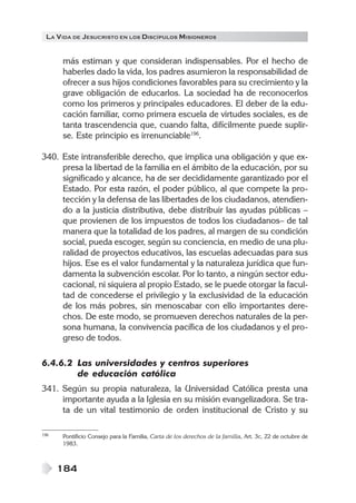 LA V IDA DE JESUCRISTO EN LOS DISCÍPULOS MISIONEROS


      más estiman y que consideran indispensables. Por el hecho de
      haberles dado la vida, los padres asumieron la responsabilidad de
      ofrecer a sus hijos condiciones favorables para su crecimiento y la
      grave obligación de educarlos. La sociedad ha de reconocerlos
      como los primeros y principales educadores. El deber de la edu-
      cación familiar, como primera escuela de virtudes sociales, es de
      tanta trascendencia que, cuando falta, difícilmente puede suplir-
      se. Este principio es irrenunciable196.

340. Este intransferible derecho, que implica una obligación y que ex-
     presa la libertad de la familia en el ámbito de la educación, por su
     significado y alcance, ha de ser decididamente garantizado por el
     Estado. Por esta razón, el poder público, al que compete la pro-
     tección y la defensa de las libertades de los ciudadanos, atendien-
     do a la justicia distributiva, debe distribuir las ayudas públicas –
     que provienen de los impuestos de todos los ciudadanos– de tal
     manera que la totalidad de los padres, al margen de su condición
     social, pueda escoger, según su conciencia, en medio de una plu-
     ralidad de proyectos educativos, las escuelas adecuadas para sus
     hijos. Ese es el valor fundamental y la naturaleza jurídica que fun-
     damenta la subvención escolar. Por lo tanto, a ningún sector edu-
     cacional, ni siquiera al propio Estado, se le puede otorgar la facul-
     tad de concederse el privilegio y la exclusividad de la educación
     de los más pobres, sin menoscabar con ello importantes dere-
     chos. De este modo, se promueven derechos naturales de la per-
     sona humana, la convivencia pacífica de los ciudadanos y el pro-
     greso de todos.

6.4.6.2 Las universidades y centros superiores
        de educación católica
341. Según su propia naturaleza, la Universidad Católica presta una
     importante ayuda a la Iglesia en su misión evangelizadora. Se tra-
     ta de un vital testimonio de orden institucional de Cristo y su

196   Pontificio Consejo para la Familia, Carta de los derechos de la familia, Art. 3c, 22 de octubre de
      1983.



      184
 