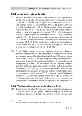 LA MISIÓN DE LOS DISCÍPULOS AL SERVICIO DE LA VIDA PLENA


7.1.1 Jesús al servicio de la vida
353. Jesús, el Buen Pastor, quiere comunicarnos su vida y ponerse al
     servicio de la vida. Lo vemos cuando se acerca al ciego del cami-
     no (cf. Mc 10, 46-52), cuando dignifica a la samaritana (cf. Jn 4, 7-
     26), cuando sana a los enfermos (cf. Mt 11, 2-6), cuando alimenta
     al pueblo hambriento (cf. Mc 6, 30-44), cuando libera a los ende-
     moniados (cf. Mc 5, 1-20). En su Reino de vida, Jesús incluye a
     todos: come y bebe con los pecadores (cf. Mc 2, 16), sin importar-
     le que lo traten de comilón y borracho (cf. Mt 11, 19); toca lepro-
     sos (cf. Lc 5, 13), deja que una mujer prostituta unja sus pies (cf.
     Lc 7, 36-50) y, de noche, recibe a Nicodemo para invitarlo a nacer
     de nuevo (cf. Jn 3, 1-15). Igualmente, invita a sus discípulos a la
     reconciliación (cf. Mt 5, 24), al amor a los enemigos (cf. Mt 5, 44),
     a optar por los más pobres (cf. Lc 14, 15-24).

354. En su Palabra y en todos los sacramentos, Jesús nos ofrece un
     alimento para el camino. La Eucaristía es el centro vital del univer-
     so, capaz de saciar el hambre de vida y felicidad: “El que me coma
     vivirá por mí” (Jn 6, 57). En ese banquete, feliz participamos de la
     vida eterna y, así, nuestra existencia cotidiana se convierte en una
     Misa prolongada. Pero, todos los dones de Dios requieren una dis-
     posición adecuada para que puedan producir frutos de cambio.
     Especialmente, nos exigen un espíritu comunitario, abrir los ojos
     para reconocerlo y servirlo en los más pobres: “En el más humilde
     encontramos a Jesús mismo”200. Por eso san Juan Crisóstomo
     exhortaba: “¿Quieren en verdad honrar el cuerpo de Cristo? No
     consientan que esté desnudo. No lo honren en el templo con
     manteles de seda mientras afuera lo dejan pasar frío y desnudez”201.

7.1.2 Variadas dimensiones de la vida en Cristo
355. Jesucristo es plenitud de vida que eleva la condición humana a
     condición divina para su gloria. “Yo he venido para dar vida a los
     hombres y para que la tengan en plenitud” (Jn 10, 10). Su amis-

200   DCE 15.
201   SAN JUAN CRISÓSTOMO, Homilías sobre san Mateo, L, 3-4: PG 58, 508-509.



                                                                               191
 