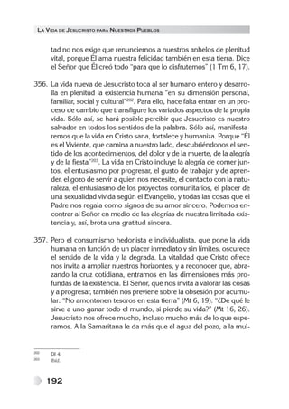 LA VIDA DE JESUCRISTO PARA NUESTROS PUEBLOS


      tad no nos exige que renunciemos a nuestros anhelos de plenitud
      vital, porque Él ama nuestra felicidad también en esta tierra. Dice
      el Señor que Él creó todo “para que lo disfrutemos” (1 Tm 6, 17).

356. La vida nueva de Jesucristo toca al ser humano entero y desarro-
     lla en plenitud la existencia humana “en su dimensión personal,
     familiar, social y cultural”202. Para ello, hace falta entrar en un pro-
     ceso de cambio que transfigure los variados aspectos de la propia
     vida. Sólo así, se hará posible percibir que Jesucristo es nuestro
     salvador en todos los sentidos de la palabra. Sólo así, manifesta-
     remos que la vida en Cristo sana, fortalece y humaniza. Porque “Él
     es el Viviente, que camina a nuestro lado, descubriéndonos el sen-
     tido de los acontecimientos, del dolor y de la muerte, de la alegría
     y de la fiesta”203. La vida en Cristo incluye la alegría de comer jun-
     tos, el entusiasmo por progresar, el gusto de trabajar y de apren-
     der, el gozo de servir a quien nos necesite, el contacto con la natu-
     raleza, el entusiasmo de los proyectos comunitarios, el placer de
     una sexualidad vivida según el Evangelio, y todas las cosas que el
     Padre nos regala como signos de su amor sincero. Podemos en-
     contrar al Señor en medio de las alegrías de nuestra limitada exis-
     tencia y, así, brota una gratitud sincera.

357. Pero el consumismo hedonista e individualista, que pone la vida
     humana en función de un placer inmediato y sin límites, oscurece
     el sentido de la vida y la degrada. La vitalidad que Cristo ofrece
     nos invita a ampliar nuestros horizontes, y a reconocer que, abra-
     zando la cruz cotidiana, entramos en las dimensiones más pro-
     fundas de la existencia. El Señor, que nos invita a valorar las cosas
     y a progresar, también nos previene sobre la obsesión por acumu-
     lar: “No amontonen tesoros en esta tierra” (Mt 6, 19). “¿De qué le
     sirve a uno ganar todo el mundo, si pierde su vida?” (Mt 16, 26).
     Jesucristo nos ofrece mucho, incluso mucho más de lo que espe-
     ramos. A la Samaritana le da más que el agua del pozo, a la mul-


202   DI 4.
203   Ibíd.



      192
 
