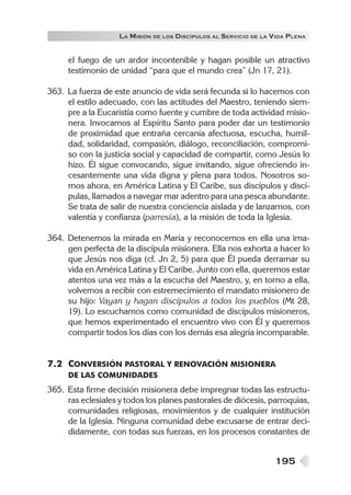 LA MISIÓN DE LOS DISCÍPULOS AL SERVICIO DE LA VIDA PLENA


     el fuego de un ardor incontenible y hagan posible un atractivo
     testimonio de unidad “para que el mundo crea” (Jn 17, 21).

363. La fuerza de este anuncio de vida será fecunda si lo hacemos con
     el estilo adecuado, con las actitudes del Maestro, teniendo siem-
     pre a la Eucaristía como fuente y cumbre de toda actividad misio-
     nera. Invocamos al Espíritu Santo para poder dar un testimonio
     de proximidad que entraña cercanía afectuosa, escucha, humil-
     dad, solidaridad, compasión, diálogo, reconciliación, compromi-
     so con la justicia social y capacidad de compartir, como Jesús lo
     hizo. Él sigue convocando, sigue invitando, sigue ofreciendo in-
     cesantemente una vida digna y plena para todos. Nosotros so-
     mos ahora, en América Latina y El Caribe, sus discípulos y discí-
     pulas, llamados a navegar mar adentro para una pesca abundante.
     Se trata de salir de nuestra conciencia aislada y de lanzarnos, con
     valentía y confianza (parresía), a la misión de toda la Iglesia.

364. Detenemos la mirada en María y reconocemos en ella una ima-
     gen perfecta de la discípula misionera. Ella nos exhorta a hacer lo
     que Jesús nos diga (cf. Jn 2, 5) para que Él pueda derramar su
     vida en América Latina y El Caribe. Junto con ella, queremos estar
     atentos una vez más a la escucha del Maestro, y, en torno a ella,
     volvemos a recibir con estremecimiento el mandato misionero de
     su hijo: Vayan y hagan discípulos a todos los pueblos (Mt 28,
     19). Lo escuchamos como comunidad de discípulos misioneros,
     que hemos experimentado el encuentro vivo con Él y queremos
     compartir todos los días con los demás esa alegría incomparable.


7.2 CONVERSIÓN PASTORAL Y RENOVACIÓN MISIONERA
     DE LAS COMUNIDADES
365. Esta firme decisión misionera debe impregnar todas las estructu-
     ras eclesiales y todos los planes pastorales de diócesis, parroquias,
     comunidades religiosas, movimientos y de cualquier institución
     de la Iglesia. Ninguna comunidad debe excusarse de entrar deci-
     didamente, con todas sus fuerzas, en los procesos constantes de


                                                                  195
 