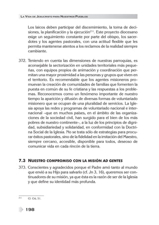 LA VIDA DE JESUCRISTO PARA NUESTROS PUEBLOS


      Los laicos deben participar del discernimiento, la toma de deci-
      siones, la planificación y la ejecución211. Este proyecto diocesano
      exige un seguimiento constante por parte del obispo, los sacer-
      dotes y los agentes pastorales, con una actitud flexible que les
      permita mantenerse atentos a los reclamos de la realidad siempre
      cambiante.

372. Teniendo en cuenta las dimensiones de nuestras parroquias, es
     aconsejable la sectorización en unidades territoriales más peque-
     ñas, con equipos propios de animación y coordinación que per-
     mitan una mayor proximidad a las personas y grupos que viven en
     el territorio. Es recomendable que los agentes misioneros pro-
     muevan la creación de comunidades de familias que fomenten la
     puesta en común de su fe cristiana y las respuestas a los proble-
     mas. Reconocemos como un fenómeno importante de nuestro
     tiempo la aparición y difusión de diversas formas de voluntariado
     misionero que se ocupan de una pluralidad de servicios. La Igle-
     sia apoya las redes y programas de voluntariado nacional e inter-
     nacional –que en muchos países, en el ámbito de las organiza-
     ciones de la sociedad civil, han surgido para el bien de los más
     pobres de nuestro continente–, a la luz de los principios de digni-
     dad, subsidiariedad y solidaridad, en conformidad con la Doctri-
     na Social de la Iglesia. No se trata sólo de estrategias para procu-
     rar éxitos pastorales, sino de la fidelidad en la imitación del Maestro,
     siempre cercano, accesible, disponible para todos, deseoso de
     comunicar vida en cada rincón de la tierra.


7.3 NUESTRO COMPROMISO CON LA MISIÓN AD GENTES
373. Conscientes y agradecidos porque el Padre amó tanto al mundo
     que envió a su Hijo para salvarlo (cf. Jn 3, 16), queremos ser con-
     tinuadores de su misión, ya que ésta es la razón de ser de la Iglesia
     y que define su identidad más profunda.


211   Cf. ChL 51.



      198
 