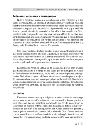 DISCURSO INAUGURAL DE S U SANTIDAD B ENEDICTO XVI


Religiosos, religiosas y consagrados
     Quiero dirigirme también a los religiosos, a las religiosas y a los
laicos consagrados. La sociedad latinoamericana y caribeña necesita
vuestro testimonio: en un mundo que muchas veces busca ante todo el
bienestar, la riqueza y el placer como objetivo de la vida, y que exalta la
libertad prescindiendo de la verdad sobre el hombre creado por Dios,
vosotros sois testigos de que hay una manera diferente de vivir con
sentido; recordad a vuestros hermanos y hermanas que el reino de Dios
ya ha llegado; que la justicia y la verdad son posibles si nos abrimos a la
presencia amorosa de Dios nuestro Padre, de Cristo nuestro hermano y
Señor, y del Espíritu Santo nuestro Consolador.

     Con generosidad, e incluso con heroísmo, seguid trabajando para
que en la sociedad reine el amor, la justicia, la bondad, el servicio y la
solidaridad, según el carisma de vuestros fundadores. Abrazad con pro-
funda alegría vuestra consagración, que es medio de santificación para
vosotros y de redención para vuestros hermanos.

     La Iglesia de América Latina os da las gracias por el gran trabajo
que habéis realizado a lo largo de los siglos por el Evangelio de Cristo
en favor de vuestros hermanos, sobre todo de los más pobres y margi-
nados. Os invito a todos a colaborar siempre con los obispos, trabajan-
do unidos a ellos, que son los responsables de la pastoral. Os exhorto
también a la obediencia sincera a la autoridad de la Iglesia. Tened como
único objetivo la santidad, de acuerdo con las enseñanzas de vuestros
fundadores.

Los laicos
     En estos momentos en que la Iglesia de este continente se entrega
plenamente a su vocación misionera, recuerdo a los laicos que tam-
bién ellos son Iglesia, asamblea convocada por Cristo para llevar su
testimonio al mundo entero. Todos los bautizados deben tomar con-
ciencia de que han sido configurados con Cristo sacerdote, profeta y
pastor, por el sacerdocio común del pueblo de Dios. Deben sentirse
corresponsables en la edificación de la sociedad según los criterios del
Evangelio, con entusiasmo y audacia, en comunión con sus pastores.

                                                                   21
 