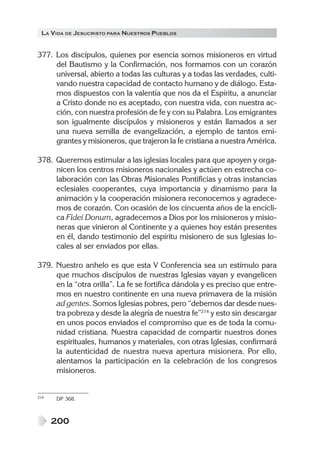 LA VIDA DE JESUCRISTO PARA NUESTROS PUEBLOS


377. Los discípulos, quienes por esencia somos misioneros en virtud
     del Bautismo y la Confirmación, nos formamos con un corazón
     universal, abierto a todas las culturas y a todas las verdades, culti-
     vando nuestra capacidad de contacto humano y de diálogo. Esta-
     mos dispuestos con la valentía que nos da el Espíritu, a anunciar
     a Cristo donde no es aceptado, con nuestra vida, con nuestra ac-
     ción, con nuestra profesión de fe y con su Palabra. Los emigrantes
     son igualmente discípulos y misioneros y están llamados a ser
     una nueva semilla de evangelización, a ejemplo de tantos emi-
     grantes y misioneros, que trajeron la fe cristiana a nuestra América.

378. Queremos estimular a las iglesias locales para que apoyen y orga-
     nicen los centros misioneros nacionales y actúen en estrecha co-
     laboración con las Obras Misionales Pontificias y otras instancias
     eclesiales cooperantes, cuya importancia y dinamismo para la
     animación y la cooperación misionera reconocemos y agradece-
     mos de corazón. Con ocasión de los cincuenta años de la encícli-
     ca Fidei Donum, agradecemos a Dios por los misioneros y misio-
     neras que vinieron al Continente y a quienes hoy están presentes
     en él, dando testimonio del espíritu misionero de sus Iglesias lo-
     cales al ser enviados por ellas.

379. Nuestro anhelo es que esta V Conferencia sea un estímulo para
     que muchos discípulos de nuestras Iglesias vayan y evangelicen
     en la “otra orilla”. La fe se fortifica dándola y es preciso que entre-
     mos en nuestro continente en una nueva primavera de la misión
     ad gentes. Somos Iglesias pobres, pero “debemos dar desde nues-
     tra pobreza y desde la alegría de nuestra fe”214 y esto sin descargar
     en unos pocos enviados el compromiso que es de toda la comu-
     nidad cristiana. Nuestra capacidad de compartir nuestros dones
     espirituales, humanos y materiales, con otras Iglesias, confirmará
     la autenticidad de nuestra nueva apertura misionera. Por ello,
     alentamos la participación en la celebración de los congresos
     misioneros.


214   DP 368.



      200
 