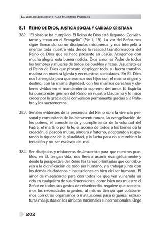 LA VIDA DE JESUCRISTO PARA NUESTROS PUEBLOS


8.1 REINO DE DIOS, JUSTICIA SOCIAL Y CARIDAD CRISTIANA
382. “El plazo se ha cumplido. El Reino de Dios está llegando. Conviér-
     tanse y crean en el Evangelio” (Mc 1, 15). La voz del Señor nos
     sigue llamando como discípulos misioneros y nos interpela a
     orientar toda nuestra vida desde la realidad transformadora del
     Reino de Dios que se hace presente en Jesús. Acogemos con
     mucha alegría esta buena noticia. Dios amor es Padre de todos
     los hombres y mujeres de todos los pueblos y razas. Jesucristo es
     el Reino de Dios que procura desplegar toda su fuerza transfor-
     madora en nuestra Iglesia y en nuestras sociedades. En Él, Dios
     nos ha elegido para que seamos sus hijos con el mismo origen y
     destino, con la misma dignidad, con los mismos derechos y de-
     beres vividos en el mandamiento supremo del amor. El Espíritu
     ha puesto este germen del Reino en nuestro Bautismo y lo hace
     crecer por la gracia de la conversión permanente gracias a la Pala-
     bra y los sacramentos.

383. Señales evidentes de la presencia del Reino son: la vivencia per-
     sonal y comunitaria de las bienaventuranzas, la evangelización de
     los pobres, el conocimiento y cumplimiento de la voluntad del
     Padre, el martirio por la fe, el acceso de todos a los bienes de la
     creación, el perdón mutuo, sincero y fraterno, aceptando y respe-
     tando la riqueza de la pluralidad, y la lucha para no sucumbir a la
     tentación y no ser esclavos del mal.

384. Ser discípulos y misioneros de Jesucristo para que nuestros pue-
     blos, en Él, tengan vida, nos lleva a asumir evangélicamente y
     desde la perspectiva del Reino las tareas prioritarias que contribu-
     yen a la dignificación de todo ser humano, y a trabajar junto con
     los demás ciudadanos e instituciones en bien del ser humano. El
     amor de misericordia para con todos los que ven vulnerada su
     vida en cualquiera de sus dimensiones, como bien nos muestra el
     Señor en todos sus gestos de misericordia, requiere que socorra-
     mos las necesidades urgentes, al mismo tiempo que colabore-
     mos con otros organismos o instituciones para organizar estruc-
     turas más justas en los ámbitos nacionales e internacionales. Urge


    202
 