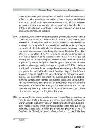 R EINO DE DIOS Y P ROMOCIÓN DE LA DIGNIDAD HUMANA


      crear estructuras que consoliden un orden social, económico y
      político en el que no haya inequidad y donde haya posibilidades
      para todos. Igualmente, se requieren nuevas estructuras que pro-
      muevan una auténtica convivencia humana, que impidan la pre-
      potencia de algunos y faciliten el diálogo constructivo para los
      necesarios consensos sociales.

385. La misericordia siempre será necesaria, pero no debe contribuir a
     crear círculos viciosos que sean funcionales a un sistema econó-
     mico inicuo. Se requiere que las obras de misericordia estén acom-
     pañas por la búsqueda de una verdadera justicia social, que vaya
     elevando el nivel de vida de los ciudadanos, promoviéndolos
     comos sujetos de su propio desarrollo. En su Encíclica Deus Ca-
     ritas est, el Papa Benedicto XVI ha tratado con claridad inspiradora
     la compleja relación entre justicia y caridad. Allí nos dice que “el
     orden justo de la sociedad y del Estado es una tarea principal de
     la política” y no de la Iglesia. Pero la Iglesia “no puede ni debe
     quedarse al margen en la lucha por la justicia”215. Ella colabora
     purificando la razón de todos aquellos elementos que la ofuscan
     e impiden la realización de una liberación integral. También es
     tarea de la Iglesia ayudar con la predicación, la catequesis, la de-
     nuncia, y el testimonio del amor y de justicia, para que se despier-
     ten en la sociedad las fuerzas espirituales necesarias y se desarro-
     llen los valores sociales. Sólo así las estructuras serán realmente
     más justas, podrán ser eficaces y sostenerse en el tiempo. Sin va-
     lores no hay futuro, y no habrá estructuras salvadoras, ya que en
     ellas siempre subyace la fragilidad humana.

386. La Iglesia tiene, como misión propia y específica, comunicar la
     vida de Jesucristo a todas las personas, anunciando la Palabra,
     administrando los Sacramentos y practicando la caridad. Es opor-
     tuno recordar que el amor se muestra en las obras más que en las
     palabras, y esto vale también para nuestras palabras en esta V
     Conferencia. No todo el que diga Señor, Señor… (cf. Mt 7,21). Los


215   DCE 28.



                                                                 203
 