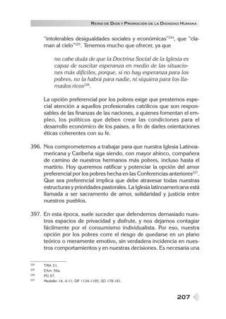 R EINO DE DIOS Y P ROMOCIÓN DE LA DIGNIDAD HUMANA


      “intolerables desigualdades sociales y económicas”224, que “cla-
      man al cielo”225. Tenemos mucho que ofrecer, ya que

           no cabe duda de que la Doctrina Social de la Iglesia es
           capaz de suscitar esperanza en medio de las situacio-
           nes más difíciles, porque, si no hay esperanza para los
           pobres, no la habrá para nadie, ni siquiera para los lla-
           mados ricos226.

      La opción preferencial por los pobres exige que prestemos espe-
      cial atención a aquellos profesionales católicos que son respon-
      sables de las finanzas de las naciones, a quienes fomentan el em-
      pleo, los políticos que deben crear las condiciones para el
      desarrollo económico de los países, a fin de darles orientaciones
      éticas coherentes con su fe.

396. Nos comprometemos a trabajar para que nuestra Iglesia Latinoa-
     mericana y Caribeña siga siendo, con mayor ahínco, compañera
     de camino de nuestros hermanos más pobres, incluso hasta el
     martirio. Hoy queremos ratificar y potenciar la opción del amor
     preferencial por los pobres hecha en las Conferencias anteriores227.
     Que sea preferencial implica que debe atravesar todas nuestras
     estructuras y prioridades pastorales. La Iglesia latinoamericana está
     llamada a ser sacramento de amor, solidaridad y justicia entre
     nuestros pueblos.

397. En esta época, suele suceder que defendemos demasiado nues-
     tros espacios de privacidad y disfrute, y nos dejamos contagiar
     fácilmente por el consumismo individualista. Por eso, nuestra
     opción por los pobres corre el riesgo de quedarse en un plano
     teórico o meramente emotivo, sin verdadera incidencia en nues-
     tros comportamientos y en nuestras decisiones. Es necesaria una

224   TMA 51.
225   EAm 56a.
226   PG 67.
227   Medellín 14, 4-11; DP 1134-1165; SD 178-181.



                                                                       207
 