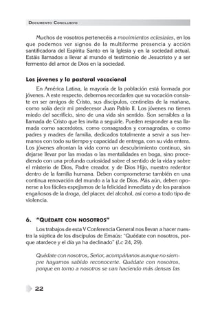 DOCUMENTO CONCLUSIVO


    Muchos de vosotros pertenecéis a movimientos eclesiales, en los
que podemos ver signos de la multiforme presencia y acción
santificadora del Espíritu Santo en la Iglesia y en la sociedad actual.
Estáis llamados a llevar al mundo el testimonio de Jesucristo y a ser
fermento del amor de Dios en la sociedad.

Los jóvenes y la pastoral vocacional
     En América Latina, la mayoría de la población está formada por
jóvenes. A este respecto, debemos recordarles que su vocación consis-
te en ser amigos de Cristo, sus discípulos, centinelas de la mañana,
como solía decir mi predecesor Juan Pablo II. Los jóvenes no tienen
miedo del sacrificio, sino de una vida sin sentido. Son sensibles a la
llamada de Cristo que les invita a seguirle. Pueden responder a esa lla-
mada como sacerdotes, como consagrados y consagradas, o como
padres y madres de familia, dedicados totalmente a servir a sus her-
manos con todo su tiempo y capacidad de entrega, con su vida entera.
Los jóvenes afrontan la vida como un descubrimiento continuo, sin
dejarse llevar por las modas o las mentalidades en boga, sino proce-
diendo con una profunda curiosidad sobre el sentido de la vida y sobre
el misterio de Dios, Padre creador, y de Dios Hijo, nuestro redentor
dentro de la familia humana. Deben comprometerse también en una
continua renovación del mundo a la luz de Dios. Más aún, deben opo-
nerse a los fáciles espejismos de la felicidad inmediata y de los paraísos
engañosos de la droga, del placer, del alcohol, así como a todo tipo de
violencia.


6. “QUÉDATE CON NOSOTROS”
      Los trabajos de esta V Conferencia General nos llevan a hacer nues-
tra la súplica de los discípulos de Emaús: “Quédate con nosotros, por-
que atardece y el día ya ha declinado” (Lc 24, 29).

    Quédate con nosotros, Señor, acompáñanos aunque no siem-
    pre hayamos sabido reconocerte. Quédate con nosotros,
    porque en torno a nosotros se van haciendo más densas las


    22
 
