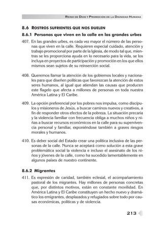 R EINO DE DIOS Y P ROMOCIÓN DE LA DIGNIDAD HUMANA


8.6 ROSTROS SUFRIENTES QUE NOS DUELEN
8.6.1 Personas que viven en la calle en las grandes urbes
407. En las grandes urbes, es cada vez mayor el número de las perso-
     nas que viven en la calle. Requieren especial cuidado, atención y
     trabajo promocional por parte de la Iglesia, de modo tal que, mien-
     tras se les proporciona ayuda en lo necesario para la vida, se los
     incluya en proyectos de participación y promoción en los que ellos
     mismos sean sujetos de su reinserción social.

408. Queremos llamar la atención de los gobiernos locales y naciona-
     les para que diseñen políticas que favorezcan la atención de estos
     seres humanos, al igual que atiendan las causas que producen
     este flagelo que afecta a millones de personas en toda nuestra
     América Latina y El Caribe.

409. La opción preferencial por los pobres nos impulsa, como discípu-
     los y misioneros de Jesús, a buscar caminos nuevos y creativos, a
     fin de responder otros efectos de la pobreza. La situación precaria
     y la violencia familiar con frecuencia obliga a muchos niños y ni-
     ñas a buscar recursos económicos en la calle para su superviven-
     cia personal y familiar, exponiéndose también a graves riesgos
     morales y humanos.

410. Es deber social del Estado crear una política inclusiva de las per-
     sonas de la calle. Nunca se aceptará como solución a esta grave
     problemática social la violencia e incluso el asesinato de los ni-
     ños y jóvenes de la calle, como ha sucedido lamentablemente en
     algunos países de nuestro continente.

8.6.2 Migrantes
411. Es expresión de caridad, también eclesial, el acompañamiento
     pastoral de los migrantes. Hay millones de personas concretas
     que, por distintos motivos, están en constante movilidad. En
     América Latina y El Caribe constituyen un hecho nuevo y dramá-
     tico los emigrantes, desplazados y refugiados sobre todo por cau-
     sas económicas, políticas y de violencia.

                                                                213
 