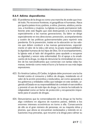R EINO DE DIOS Y P ROMOCIÓN DE LA DIGNIDAD HUMANA


8.6.4 Adictos dependientes
422. El problema de la droga es como una mancha de aceite que inva-
     de todo. No reconoce fronteras, ni geográficas ni humanas. Ataca
     por igual a países ricos y pobres, a niños, jóvenes, adultos y ancia-
     nos, a hombres y mujeres. La Iglesia no puede permanecer indi-
     ferente ante este flagelo que está destruyendo a la humanidad,
     especialmente a las nuevas generaciones. Su labor se dirige
     especialmente en tres direcciones: prevención, acompañamiento
     y sostén de las políticas gubernamentales para reprimir esta
     pandemia. En la prevención, insiste en la educación en los valo-
     res que deben conducir a las nuevas generaciones, especial-
     mente el valor de la vida y del amor, la propia responsabilidad y
     la dignidad humana de los hijos de Dios. En el acompañamiento,
     la Iglesia está al lado del drogadicto para ayudarle a recuperar
     su dignidad y vencer esta enfermedad. En el apoyo a la erradi-
     cación de la droga, no deja de denunciar la criminalidad sin nom-
     bre de los narcotraficantes que comercian con tantas vidas hu-
     manas, teniendo como meta el lucro y la fuerza en sus más bajas
     expresiones.

423. En América Latina y El Caribe, la Iglesia debe promover una lucha
     frontal contra el consumo y tráfico de drogas, insistiendo en el
     valor de la acción preventiva y reeducativa, así como apoyando a
     los gobiernos y entidades civiles que trabajan en este sentido, ur-
     giendo al Estado en su responsabilidad de combatir el narcotráfico
     y prevenir el uso de todo tipo de droga. La ciencia ha indicado la
     religiosidad como un factor de protección y recuperación impor-
     tante para el usuario de drogas.

424. Denunciamos que la comercialización de la droga se ha hecho
     algo cotidiano en algunos de nuestros países, debido a los
     enormes intereses económicos en torno a ella. Consecuencia
     de ello es el gran número de personas, en su mayoría niños y
     jóvenes, que ahora se encuentran esclavizados y viviendo en si-
     tuaciones muy precarias, que recurren a la droga para calmar su



                                                                 217
 