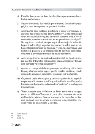 LA VIDA DE JESUCRISTO PARA NUESTROS PUEBLOS


      h)    Estudiar las causas de las crisis familiares para afrontarlas en
            todos sus factores.
      i)    Seguir ofreciendo formación permanente, doctrinal y peda-
            gógica para los agentes de pastoral familiar.
      j)    Acompañar con cuidado, prudencia y amor compasivo, si-
            guiendo las orientaciones del Magisterio248, a las parejas que
            viven en situación irregular, teniendo presente que a los di-
            vorciados y vueltos a casar no les es permitido comulgar249.
            Se requieren mediaciones para que el mensaje de salvación
            llegue a todos. Urge impulsar acciones eclesiales, con un tra-
            bajo interdisciplinario de teología y ciencias humanas, que
            ilumine la pastoral y la preparación de agentes especializa-
            dos para el acompañamiento de estos hermanos.
      k)    Ante las peticiones de nulidad matrimonial, se ha de procu-
            rar que los Tribunales eclesiásticos sean accesibles y tengan
            una correcta y pronta actuación250.
      l)    Ayudar a crear posibilidades para que los niñas y niños huér-
            fanos y abandonados logren, por la caridad cristiana, condi-
            ciones de acogida y adopción, y puedan vivir en familia.
      m) Organizar casas de acogida y un acompañamiento específi-
         co para acudir con compasión y solidaridad a las niñas y ado-
         lescentes embarazadas, a las madres “solteras”, a los hogares
         incompletos.
      n)    Tener presente que la Palabra de Dios, tanto en el Antiguo
            como en el Nuevo Testamento, nos pide una atención espe-
            cial hacia las viudas. Buscar la manera de que ellas reciban
            una pastoral que las ayude a enfrentar esta situación, mu-
            chas veces de desamparo y soledad.



248   FC 84; SCa 29.
249   FC 77.
250   Cf. SC 29.



      224
 