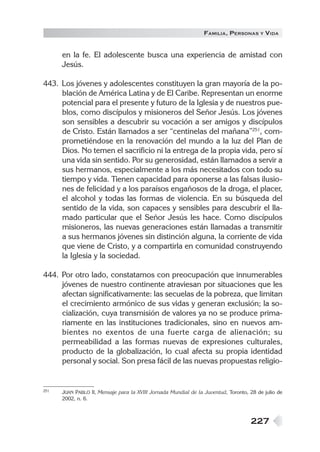 FAMILIA , PERSONAS     Y   VIDA


      en la fe. El adolescente busca una experiencia de amistad con
      Jesús.

443. Los jóvenes y adolescentes constituyen la gran mayoría de la po-
     blación de América Latina y de El Caribe. Representan un enorme
     potencial para el presente y futuro de la Iglesia y de nuestros pue-
     blos, como discípulos y misioneros del Señor Jesús. Los jóvenes
     son sensibles a descubrir su vocación a ser amigos y discípulos
     de Cristo. Están llamados a ser “centinelas del mañana”251, com-
     prometiéndose en la renovación del mundo a la luz del Plan de
     Dios. No temen el sacrificio ni la entrega de la propia vida, pero sí
     una vida sin sentido. Por su generosidad, están llamados a servir a
     sus hermanos, especialmente a los más necesitados con todo su
     tiempo y vida. Tienen capacidad para oponerse a las falsas ilusio-
     nes de felicidad y a los paraísos engañosos de la droga, el placer,
     el alcohol y todas las formas de violencia. En su búsqueda del
     sentido de la vida, son capaces y sensibles para descubrir el lla-
     mado particular que el Señor Jesús les hace. Como discípulos
     misioneros, las nuevas generaciones están llamadas a transmitir
     a sus hermanos jóvenes sin distinción alguna, la corriente de vida
     que viene de Cristo, y a compartirla en comunidad construyendo
     la Iglesia y la sociedad.

444. Por otro lado, constatamos con preocupación que innumerables
     jóvenes de nuestro continente atraviesan por situaciones que les
     afectan significativamente: las secuelas de la pobreza, que limitan
     el crecimiento armónico de sus vidas y generan exclusión; la so-
     cialización, cuya transmisión de valores ya no se produce prima-
     riamente en las instituciones tradicionales, sino en nuevos am-
     bientes no exentos de una fuerte carga de alienación; su
     permeabilidad a las formas nuevas de expresiones culturales,
     producto de la globalización, lo cual afecta su propia identidad
     personal y social. Son presa fácil de las nuevas propuestas religio-


251   JUAN PABLO II, Mensaje para la XVIII Jornada Mundial de la Juventud, Toronto, 28 de julio de
      2002, n. 6.



                                                                                    227
 