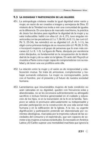 FAMILIA , PERSONAS   Y   VIDA


9.5 LA DIGNIDAD Y PARTICIPACIÓN DE LAS MUJERES
451. La antropología cristiana resalta la igual dignidad entre varón y
     mujer, en razón de ser creados a imagen y semejanza de Dios. El
     misterio de la Trinidad nos invita a vivir una comunidad de iguales
     en la diferencia. En una época de marcado machismo, la práctica
     de Jesús fue decisiva para significar la dignidad de la mujer y su
     valor indiscutible: habló con ellas (cf. Jn 4, 27), tuvo singular mi-
     sericordia con las pecadores (cf. Lc 7,36-50; Jn 8,11), las curó (cf.
     Mc 5, 25-34), las reivindicó en su dignidad (cf. Jn 8, 1-11), las
     eligió como primeras testigos de su resurrección (cf. Mt 28, 9-10),
     e incorporó mujeres a al grupo de personas que le eran más cer-
     canas (cf. Lc 8, 1-3). La figura de María, discípula por excelencia
     entre discípulos, es fundamental en la recuperación de la identi-
     dad de la mujer y de su valor en la Iglesia. El canto del Magnificat
     muestra a María como mujer capaz de comprometerse con su rea-
     lidad y de tener una voz profética ante ella.

452. La relación entre la mujer y el varón es de reciprocidad y cola-
     boración mutua. Se trata de armonizar, complementar y tra-
     bajar sumando esfuerzos. La mujer es corresponsable, junto
     con el hombre, por el presente y el futuro de nuestra sociedad
     humana.

453. Lamentamos que innumerables mujeres de toda condición no
     sean valoradas en su dignidad, queden con frecuencia solas y
     abandonadas, no se les reconozca suficientemente su abnegado
     sacrificio e incluso heroica generosidad en el cuidado y educa-
     ción de los hijos, ni en la transmisión de la fe en la familia. Tam-
     poco se valora ni promueve adecuadamente su indispensable y
     peculiar participación en la construcción de una vida social más
     humana y en la edificación de la Iglesia. A la vez, su urgente
     dignificación y participación pretende ser distorsionada por co-
     rrientes ideológicas, marcadas por la impronta cultural de las so-
     ciedades del consumo y el espectáculo, que son capaces de so-
     meter a las mujeres a nuevas esclavitudes. Es necesario en América
     Latina y El Caribe superar una mentalidad machista que ignora la


                                                                231
 
