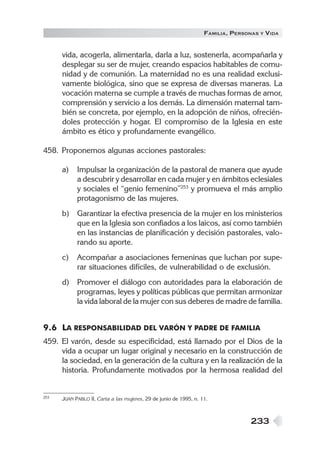 FAMILIA , PERSONAS   Y   VIDA


      vida, acogerla, alimentarla, darla a luz, sostenerla, acompañarla y
      desplegar su ser de mujer, creando espacios habitables de comu-
      nidad y de comunión. La maternidad no es una realidad exclusi-
      vamente biológica, sino que se expresa de diversas maneras. La
      vocación materna se cumple a través de muchas formas de amor,
      comprensión y servicio a los demás. La dimensión maternal tam-
      bién se concreta, por ejemplo, en la adopción de niños, ofrecién-
      doles protección y hogar. El compromiso de la Iglesia en este
      ámbito es ético y profundamente evangélico.

458. Proponemos algunas acciones pastorales:

      a)    Impulsar la organización de la pastoral de manera que ayude
            a descubrir y desarrollar en cada mujer y en ámbitos eclesiales
            y sociales el “genio femenino”253 y promueva el más amplio
            protagonismo de las mujeres.
      b)    Garantizar la efectiva presencia de la mujer en los ministerios
            que en la Iglesia son confiados a los laicos, así como también
            en las instancias de planificación y decisión pastorales, valo-
            rando su aporte.
      c)    Acompañar a asociaciones femeninas que luchan por supe-
            rar situaciones difíciles, de vulnerabilidad o de exclusión.
      d)    Promover el diálogo con autoridades para la elaboración de
            programas, leyes y políticas públicas que permitan armonizar
            la vida laboral de la mujer con sus deberes de madre de familia.


9.6 LA RESPONSABILIDAD DEL VARÓN Y PADRE DE FAMILIA
459. El varón, desde su especificidad, está llamado por el Dios de la
     vida a ocupar un lugar original y necesario en la construcción de
     la sociedad, en la generación de la cultura y en la realización de la
     historia. Profundamente motivados por la hermosa realidad del


253   JUAN PABLO II, Carta a las mujeres, 29 de junio de 1995, n. 11.



                                                                                  233
 
