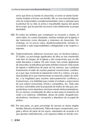 LA VIDA DE JESUCRISTO PARA NUESTROS PUEBLOS


     amor que tiene su fuente en Jesucristo, el varón se siente fuerte-
     mente invitado a formar una familia. Allí, en una esencial disposi-
     ción de reciprocidad y complementariedad, viven y valorizan para
     la plenitud de su vida, la activa e insustituible riqueza del aporte
     de la mujer, que les permite reconocer más nítidamente su propia
     identidad.

460. En todos los ámbitos que constituyen su vocación y misión, el
     varón debe, en cuanto bautizado, sentirse enviado por la Iglesia a
     dar testimonio como discípulo y misionero de Jesucristo. Sin
     embargo, en no pocos casos, desafortunadamente, termina re-
     nunciando a esta responsabilidad y delegándola a las mujeres o
     esposas.

461. Tradicionalmente, debemos reconocer que, en América Latina y
     El Caribe, un porcentaje significativo de ellos se han mantenido
     más bien al margen de la Iglesia y del compromiso que en ella
     están llamados a realizar. De este modo, han venido alejándose
     de Jesucristo, la vida plena que tanto anhelan y buscan. Esta suerte
     de lejanía o indiferencia de parte de los varones, que cuestiona
     fuertemente el estilo de nuestra pastoral convencional, contribu-
     ye a que vaya creciendo la separación entre fe y cultura, a la gra-
     dual pérdida de lo que interiormente es esencial y dador de senti-
     do, a la fragilidad para resolver adecuadamente conflictos y
     frustraciones, a la debilidad para resistir el embate y seducciones
     de una cultura consumista, frívola y competitiva, etc. Todo esto
     los hace vulnerables ante la propuesta de estilos de vida que, pro-
     poniéndose como atractivos, terminan siendo deshumanizadores.
     En un número considerable de ellos se abre paso la tentación de
     ceder a la violencia, infidelidad, abuso de poder, drogadicción,
     alcoholismo, machismo, corrupción y abandono de su papel de
     padres.

462. Por otra parte, un gran porcentaje de varones se siente exigido
     familiar, laboral y socialmente. Faltos de mayor comprensión, aco-
     gida y afecto de parte de los suyos, valorizados de acuerdo a lo
     que aportan materialmente, y sin espacios vitales en donde com-

    234
 
