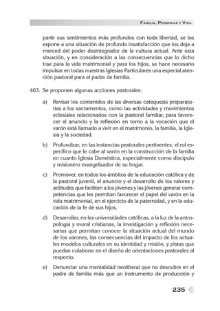 FAMILIA , PERSONAS   Y   VIDA


     partir sus sentimientos más profundos con toda libertad, se los
     expone a una situación de profunda insatisfacción que los deja a
     merced del poder desintegrador de la cultura actual. Ante esta
     situación, y en consideración a las consecuencias que lo dicho
     trae para la vida matrimonial y para los hijos, se hace necesario
     impulsar en todas nuestras Iglesias Particulares una especial aten-
     ción pastoral para el padre de familia.

463. Se proponen algunas acciones pastorales:

     a)   Revisar los contenidos de las diversas catequesis preparato-
          rias a los sacramentos, como las actividades y movimientos
          eclesiales relacionados con la pastoral familiar, para favore-
          cer el anuncio y la reflexión en torno a la vocación que el
          varón está llamado a vivir en el matrimonio, la familia, la Igle-
          sia y la sociedad.
     b)   Profundizar, en las instancias pastorales pertinentes, el rol es-
          pecífico que le cabe al varón en la construcción de la familia
          en cuanto Iglesia Doméstica, especialmente como discípulo
          y misionero evangelizador de su hogar.
     c)   Promover, en todos los ámbitos de la educación católica y de
          la pastoral juvenil, el anuncio y el desarrollo de los valores y
          actitudes que faciliten a los jóvenes y las jóvenes generar com-
          petencias que les permitan favorecer el papel del varón en la
          vida matrimonial, en el ejercicio de la paternidad, y en la edu-
          cación de la fe de sus hijos.
     d)   Desarrollar, en las universidades católicas, a la luz de la antro-
          pología y moral cristianas, la investigación y reflexión nece-
          sarias que permitan conocer la situación actual del mundo
          de los varones, las consecuencias del impacto de los actua-
          les modelos culturales en su identidad y misión, y pistas que
          puedan colaborar en el diseño de orientaciones pastorales al
          respecto.
     e)   Denunciar una mentalidad neoliberal que no descubre en el
          padre de familia más que un instrumento de producción y

                                                                 235
 