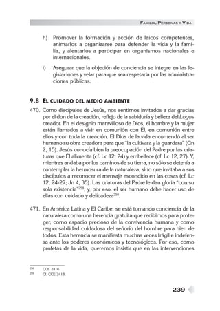 FAMILIA , PERSONAS   Y   VIDA


      h)   Promover la formación y acción de laicos competentes,
           animarlos a organizarse para defender la vida y la fami-
           lia, y alentarlos a participar en organismos nacionales e
           internacionales.
      i)   Asegurar que la objeción de conciencia se integre en las le-
           gislaciones y velar para que sea respetada por las administra-
           ciones públicas.


9.8 EL CUIDADO DEL MEDIO AMBIENTE
470. Como discípulos de Jesús, nos sentimos invitados a dar gracias
     por el don de la creación, reflejo de la sabiduría y belleza del Logos
     creador. En el designio maravilloso de Dios, el hombre y la mujer
     están llamados a vivir en comunión con Él, en comunión entre
     ellos y con toda la creación. El Dios de la vida encomendó al ser
     humano su obra creadora para que “la cultivara y la guardara” (Gn
     2, 15). Jesús conocía bien la preocupación del Padre por las cria-
     turas que Él alimenta (cf. Lc 12, 24) y embellece (cf. Lc 12, 27). Y,
     mientras andaba por los caminos de su tierra, no sólo se detenía a
     contemplar la hermosura de la naturaleza, sino que invitaba a sus
     discípulos a reconocer el mensaje escondido en las cosas (cf. Lc
     12, 24-27; Jn 4, 35). Las criaturas del Padre le dan gloria “con su
     sola existencia”258, y, por eso, el ser humano debe hacer uso de
     ellas con cuidado y delicadeza259.

471. En América Latina y El Caribe, se está tomando conciencia de la
     naturaleza como una herencia gratuita que recibimos para prote-
     ger, como espacio precioso de la convivencia humana y como
     responsabilidad cuidadosa del señorío del hombre para bien de
     todos. Esta herencia se manifiesta muchas veces frágil e indefen-
     sa ante los poderes económicos y tecnológicos. Por eso, como
     profetas de la vida, queremos insistir que en las intervenciones


258   CCE 2416.
259   Cf. CCE 2418.



                                                                 239
 