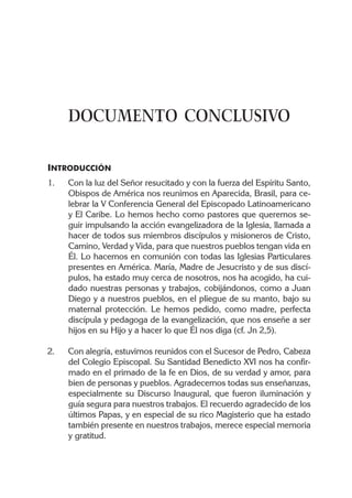 DOCUMENTO CONCLUSIVO

INTRODUCCIÓN
1.   Con la luz del Señor resucitado y con la fuerza del Espíritu Santo,
     Obispos de América nos reunimos en Aparecida, Brasil, para ce-
     lebrar la V Conferencia General del Episcopado Latinoamericano
     y El Caribe. Lo hemos hecho como pastores que queremos se-
     guir impulsando la acción evangelizadora de la Iglesia, llamada a
     hacer de todos sus miembros discípulos y misioneros de Cristo,
     Camino, Verdad y Vida, para que nuestros pueblos tengan vida en
     Él. Lo hacemos en comunión con todas las Iglesias Particulares
     presentes en América. María, Madre de Jesucristo y de sus discí-
     pulos, ha estado muy cerca de nosotros, nos ha acogido, ha cui-
     dado nuestras personas y trabajos, cobijándonos, como a Juan
     Diego y a nuestros pueblos, en el pliegue de su manto, bajo su
     maternal protección. Le hemos pedido, como madre, perfecta
     discípula y pedagoga de la evangelización, que nos enseñe a ser
     hijos en su Hijo y a hacer lo que Él nos diga (cf. Jn 2,5).

2.   Con alegría, estuvimos reunidos con el Sucesor de Pedro, Cabeza
     del Colegio Episcopal. Su Santidad Benedicto XVI nos ha confir-
     mado en el primado de la fe en Dios, de su verdad y amor, para
     bien de personas y pueblos. Agradecemos todas sus enseñanzas,
     especialmente su Discurso Inaugural, que fueron iluminación y
     guía segura para nuestros trabajos. El recuerdo agradecido de los
     últimos Papas, y en especial de su rico Magisterio que ha estado
     también presente en nuestros trabajos, merece especial memoria
     y gratitud.
 