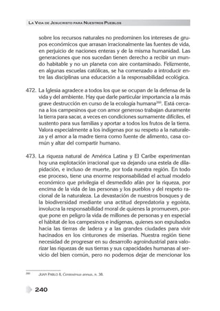 LA VIDA DE JESUCRISTO PARA NUESTROS PUEBLOS


      sobre los recursos naturales no predominen los intereses de gru-
      pos económicos que arrasan irracionalmente las fuentes de vida,
      en perjuicio de naciones enteras y de la misma humanidad. Las
      generaciones que nos sucedan tienen derecho a recibir un mun-
      do habitable y no un planeta con aire contaminado. Felizmente,
      en algunas escuelas católicas, se ha comenzado a introducir en-
      tre las disciplinas una educación a la responsabilidad ecológica.

472. La Iglesia agradece a todos los que se ocupan de la defensa de la
     vida y del ambiente. Hay que darle particular importancia a la más
     grave destrucción en curso de la ecología humana260. Está cerca-
     na a los campesinos que con amor generoso trabajan duramente
     la tierra para sacar, a veces en condiciones sumamente difíciles, el
     sustento para sus familias y aportar a todos los frutos de la tierra.
     Valora especialmente a los indígenas por su respeto a la naturale-
     za y el amor a la madre tierra como fuente de alimento, casa co-
     mún y altar del compartir humano.

473. La riqueza natural de América Latina y El Caribe experimentan
     hoy una explotación irracional que va dejando una estela de dila-
     pidación, e incluso de muerte, por toda nuestra región. En todo
     ese proceso, tiene una enorme responsabilidad el actual modelo
     económico que privilegia el desmedido afán por la riqueza, por
     encima de la vida de las personas y los pueblos y del respeto ra-
     cional de la naturaleza. La devastación de nuestros bosques y de
     la biodiversidad mediante una actitud depredatoria y egoísta,
     involucra la responsabilidad moral de quienes la promueven, por-
     que pone en peligro la vida de millones de personas y en especial
     el hábitat de los campesinos e indígenas, quienes son expulsados
     hacia las tierras de ladera y a las grandes ciudades para vivir
     hacinados en los cinturones de miserias. Nuestra región tiene
     necesidad de progresar en su desarrollo agroindustrial para valo-
     rizar las riquezas de sus tierras y sus capacidades humanas al ser-
     vicio del bien común, pero no podemos dejar de mencionar los


260   JUAN PABLO II, Centesimus annus, n. 38.



      240
 